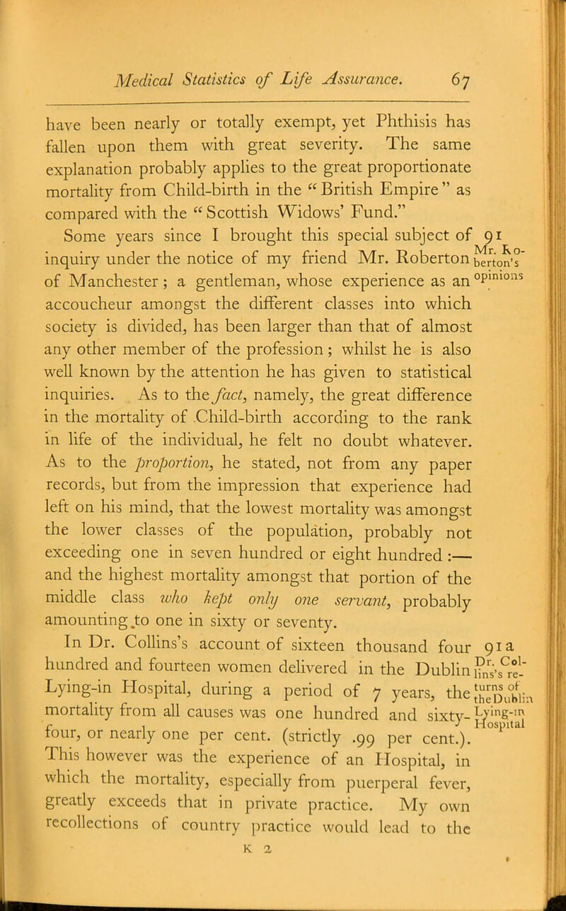 have been nearly or totally exempt, yet Phthisis has fallen upon them with great severity. The same explanation probably applies to the great proportionate mortality from Child-birth in the  British Empire  as compared with the Scottish Widows' Fund. Some years since I brought this special subject of 91 inquiry under the notice of my friend Mr. Roberton barton's' of Manchester; a gentleman, whose experience as an°P''°^ accoucheur amongst the different classes into which society is divided, has been larger than that of almost any other member of the profession ; whilst he is also well known by the attention he has given to statistical inquiries. As to the fact, namely, the great difference in the mortality of .Child-birth according to the rank in life of the individual, he felt no doubt whatever. As to the proportion, he stated, not from any paper records, but from the impression that experience had left on his mind, that the lowest mortality was amongst the lower classes of the population, probably not exceeding one in seven hundred or eight hundred :— and the highest mortality amongst that portion of the middle class tvho kept only one servant, probably amounting,to one in sixty or seventy. In Dr. CoUins's account of sixteen thousand four 91 a hundred and fourteen women delivered in the Dublin fns's^ri' Lying-in Hospital, during a period of 7 years, the ;;;^t)irbiin mortality from all causes was one hundred and sixtv- T-ying-m fo, Hospital ur, or nearly one per cent, (strictly .99 per cent.). This however was the experience of an Hospital, in which the mortality, especially from puerperal fever, greatly exceeds that in private practice. My own recollections of country practice would lead to the