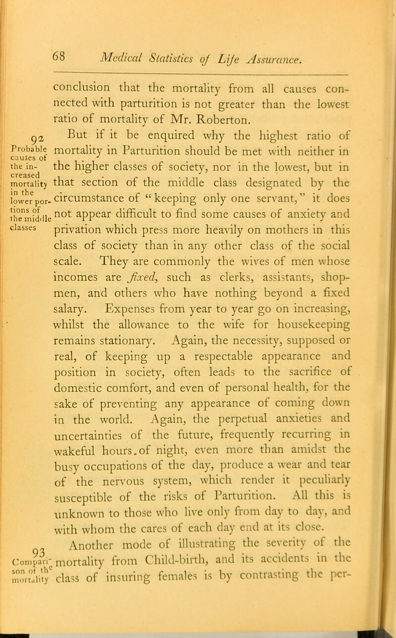 conclusion that the mortality from all causes con- nected with parturition is not greater than the lowest ratio of mortality of Mr. Roberton. ^2, But if it be enquired why the highest ratio of Probable rnottality in Parturition should be met with neither in causes ot , ^ the in- the higher classes of society, nor in the lowest, but in mortaiitj that section of the middle class designated by the lowerpor-circumstance of keeping only one servant, it does ihTmrlile ^'^^ appear difBcult to find some causes of anxiety and classes privatiou which press more heavily on mothers in this class of society than in any other class of the social scale. They are commonly the wives of men whose incomes are fixed, such as clerks, assistants, shop- men, and others who have nothing beyond a fixed salary. Expenses from year to year go on increasing, whilst the allowance to the wife for housekeeping remains stationary. Again, the necessity, supposed or real, of keeping up a respectable appearance and position in society, often leads to the sacrifice of domestic comfort, and even of personal health, for the sake of preventing any appearance of coming down in the world. Again, the perpetual anxieties and uncertainties of the future, frequendy recurring in wakeful hours,of night, even more than amidst the busy occupations of the day, produce a wear and tear of the nervous system, which render it peculiarly susceptible of the risks of Parturition. All this is unknown to those who live only from day to day, and with whom the cares of each day end at its close. Another mode of illustrating the severity of the Conipari-mortality from Child-birth, and its accidents in the Z;!.r.'.r class of insuring females is by contrasting the per-