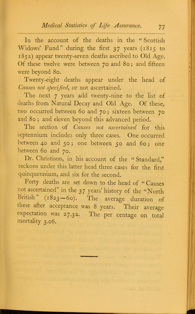 In the account of the deaths in the  Scottish Widows' Fund during the first 3 7 years (1815 to 1852) appear twenty-seven deaths ascribed to Old Age. Of these twelve were between 70 and 80; and fifteen were beyond 80. Twenty-eight deaths appear under the head of Causes not specified, or not ascertained. The next 7 years add twenty-nine to the list of deaths from Natural Decay and Old Age. Of these, two occurred between 60 and 70; sixteen between 70 and 80 ; and eleven beyond this advanced period. The section of Causes not ascei'tained for this septennium includes only three cases. One occurred between 40 and 50 ; one between 50 and 60 ; one between 60 and 70. Dr. Christison, in his account of the  Standard, reckons under this latter head three cases for the first quinquennium, and six for the second. Forty deaths are set down to the head of  Causes not ascertained in the 37 years' history of the North British (1823—60). The average duration of these after acceptance was 8 years. Their average expectation was 27.32. The per centage on total mortality 3.06.