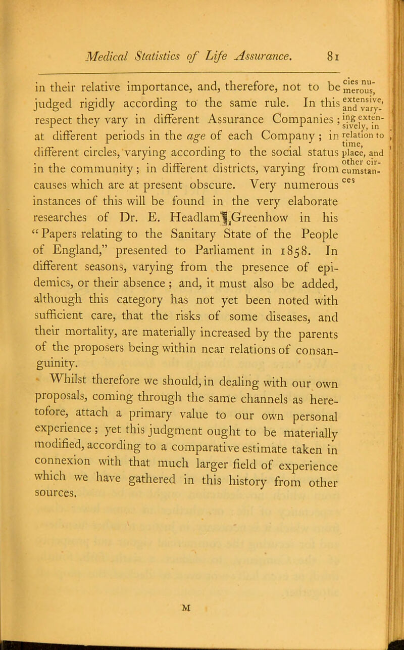 cies nu- merous. in their relative importance, and, therefore, not to be judged rigidly according to the same rule. In this and'^ary- respect they vary in different Assurance Companies ; ^^J^'i-'^' at different periods in the a^e of each Company ; in relation to . . . , time, different circles, varying according to the social status place, and , T • • r Other cir- in the community; in difterent districts, varying from cumstan causes which are at present obscure. Very numerous ^^^ instances of this will be found in the very elaborate researches of Dr. E. Headlam^jGreenhow in his  Papers relating to the Sanitary State of the People of England, presented to Parliament in 1858. In different seasons, varying from the presence of epi- demics, or their absence ; and, it must also be added, although this category has not yet been noted with sufficient care, that the risks of some diseases, and their mortality, are materially increased by the parents of the proposers being within near relations of consan- guinity. Whilst therefore we should, in dealing with our own proposals, coming through the same channels as here- tofore, attach a primary value to our own personal experience ; yet this judgment ought to be materiaUy modified, according to a comparative estimate taken in connexion with that much larger field of experience which we have gathered in this history from other sources. M