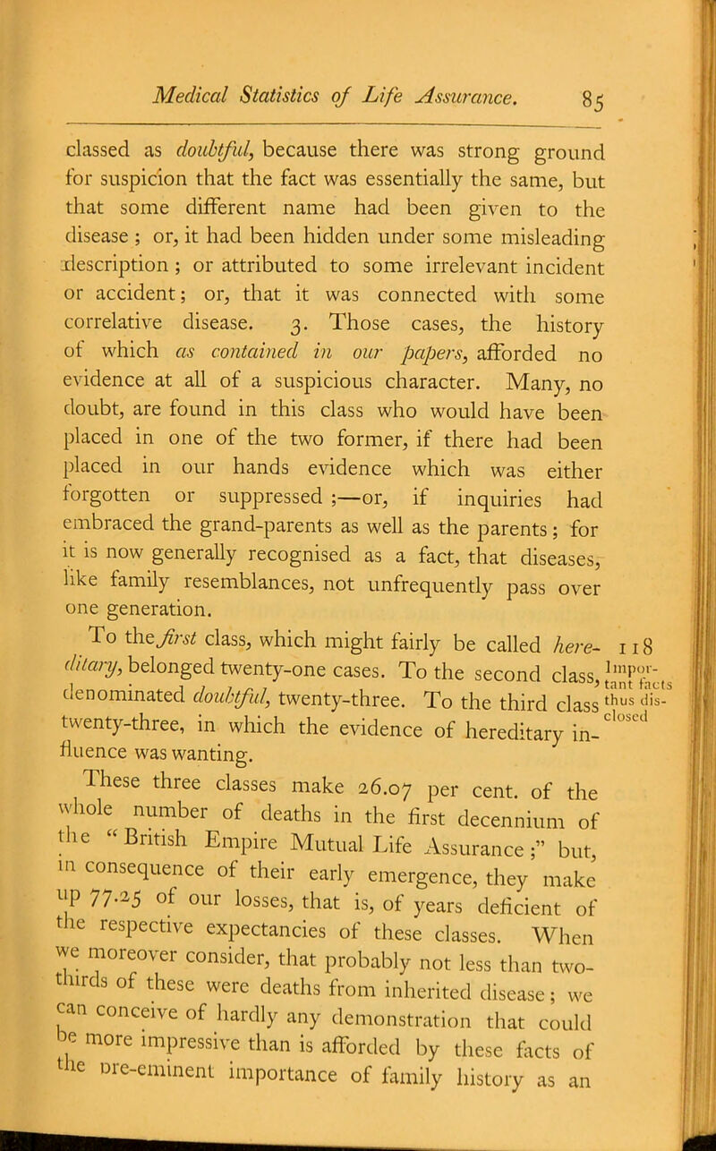 classed as doubtful, because there was strong ground for suspicion that the fact was essentially the same, but that some different name had been given to the disease ; or, it had been hidden under some misleading iriescription ; or attributed to some irrelevant incident or accident; or, that it was connected with some correlative disease. 3. Those cases, the history of which as contained in our papers, afforded no evidence at all of a suspicious character. Many, no doubt, are found in this class who would have been placed in one of the two former, if there had been placed in our hands e\ddence which was either forgotten or suppressed ;—or, if inquiries had embraced the grand-parents as well as the parents; for it is now generally recognised as a fact, that diseases, like family resemblances, not unfrequently pass over one generation. To the Jirst class, which might fairly be called here- 118 f//Va;3/, belonged twenty-one cases. To the second class,/^^Jf^^.^ denominated doubtful, twenty-three. To the third class ^^ twenty-three, in which the evidence of hereditary in-'''^ fiuence was wanting. These three classes make 26.07 per cent, of the vvhole number of deaths in the first decennium of the British Empire Mutual Life Assurance; but, in consequence of their early emergence, they make up 77.25 of our losses, that is, of years deficient of the respective expectancies of these classes. When we moreover consider, that probably not less than two- thirds of these were deaths from inherited disease; we can conceive of hardly any demonstration that could be more impressive than is afforded by these facts of the Dre-eminenl importance of family history as an