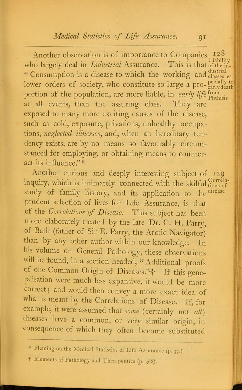 Another observation is of importance to Companies ^ 2,8 who largely deal in Industrial Assurance. This is that of the in-  Consumption is a disease to which the working and ciasscs'es lower orders of society, who constitute so large a pro- eadydJath portion of the population, are more liable, in early ^i/^p^^jji^ at all events, than the assuring class. They are exposed to many more exciting causes of the disease, such as cold, exposure, privations, unhealthy occupa- tions, neglected illnesses, and, when an hereditary ten- dency exists, are by no means so favourably circum- stanced for employing, or obtaining means to counter- act its influence.* Another curious and deeply interesting subject of 129 inquiry, which is intimately connected with the skilful ?,pns%T study of family history, and its appHcation to the*^''^^'^ prudent selection of lives for Life Assurance, is that of the Correlations of Disease. This subject has been more elaborately treated by the late Dr. C. H. Parry, of Bath (father of Sir E. Parry, the Arctic Navigator) than by any other author within our knowledge. In his volume on General Pathology, these observations will be found, in a section headed, « Additional proofs of one Common Origin of Diseases.''^ If this gene- ralisation were much less expansive, it would be more correct; and would then convey a more exact idea of what is meant by the Correlations of Disease. If, for example, it were assumed that some (certainly not all) diseases have a common, or very similar origin, in consequence of which they often become substituted * Fleming on the Medical Statistics of Life Assurance (p. 37.) + Elements of Pathology and Therapeutics (p. 368).