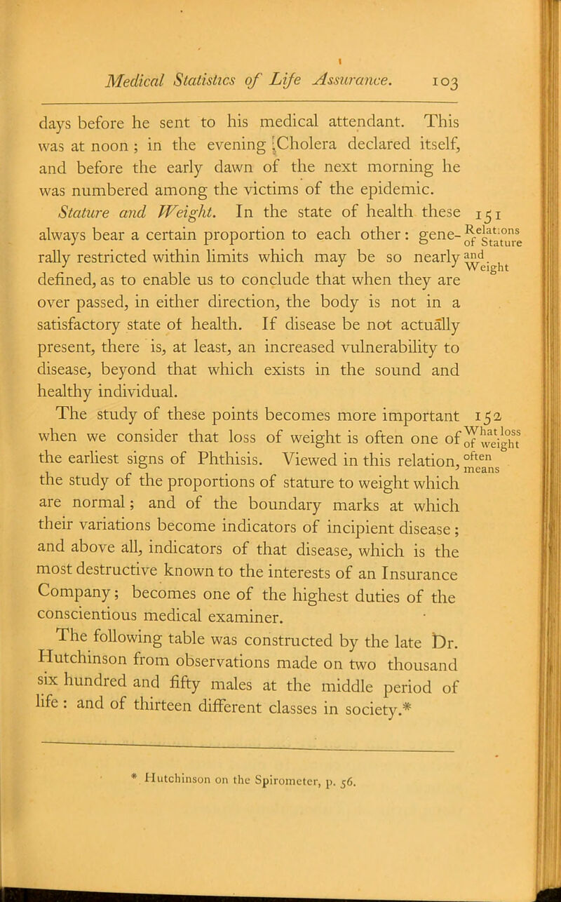 days before he sent to his medical attendant. This was at noon ; in the evening 'Cholera declared itself, and before the early dawn of the next morning he was numbered among the victims of the epidemic. Stature and Weight. In the state of health these i^i always bear a certain proportion to each other: gene- rally restricted within limits which may be so nearly ^'^j^j^j. defined, as to enable us to conclude that when they are over passed, in either direction, the body is not in a satisfactory state ot health. If disease be not actually present, there is, at least, an increased vulnerability to disease, beyond that which exists in the sound and healthy individual. The study of these points becomes more important 152 when we consider that loss of weight is often one of 5weight the earliest signs of Phthisis. Viewed in this relation, u J r 1 means the study of the proportions of stature to weight which are normal; and of the boundary marks at which their variations become indicators of incipient disease ; and above all, indicators of that disease, which is the most destructive known to the interests of an Insurance Company; becomes one of the highest duties of the conscientious medical examiner. The following table was constructed by the late t)r. Hutchinson from observations made on two thousand six hundred and fifty males at the middle period of life : and of thirteen different classes in society.* * Hutchinson on the Spirometer, p. 56.