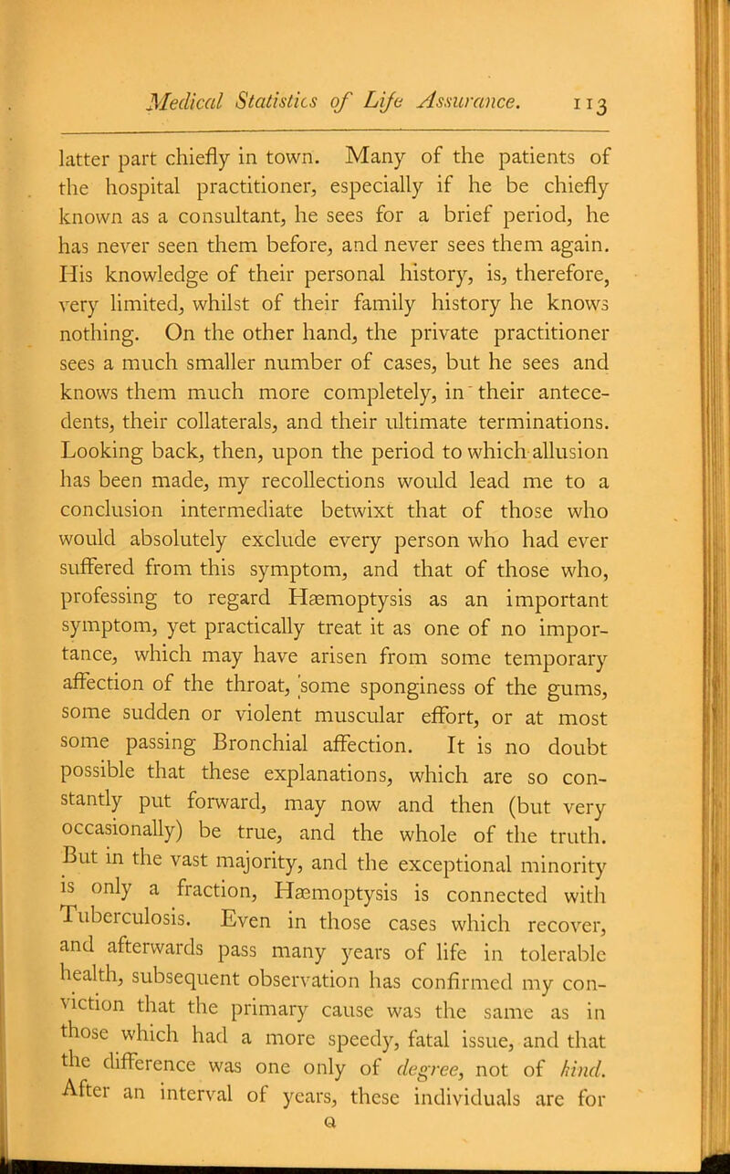 latter part chiefly in town. Many of the patients of the hospital practitioner, especially if he be chiefly known as a consultant, he sees for a brief period, he has never seen them before, and never sees them again. His knowledge of their personal history, is, therefore, very limited, whilst of their family history he knows nothing. On the other hand, the private practitioner sees a much smaller number of cases, but he sees and knows them much more completely, in their antece- dents, their collaterals, and their ultimate terminations. Looking back, then, upon the period to which allusion has been made, my recollections would lead me to a conclusion intermediate betwixt that of those who would absolutely exclude every person who had ever suffered from this symptom, and that of those who, professing to regard Hsemoptysis as an important symptom, yet practically treat it as one of no impor- tance, which may have arisen from some temporary affection of the throat, some sponginess of the gums, some sudden or violent muscular effort, or at most some passing Bronchial affection. It is no doubt possible that these explanations, which are so con- stantly put forward, may now and then (but very occasionaUy) be true, and the whole of the truth. But m the vast majority, and the exceptional minority IS only a fraction. Haemoptysis is connected with Tuberculosis. Even in those cases which recover, and afterwards pass many years of life in tolerable health, subsequent observation has confirmed my con- viction that the primary cause was the same as in those which had a more speedy, fatal issue, and that the difference was one only of degree, not of kind. After an interval of years, these individuals are for