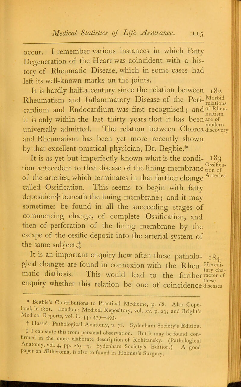 occur. I remember various instances in which Fatty- Degeneration of the Heart was coincident with a his- tory of Rheumatic Disease, which in some cases had left its well-known marks on the joints. It is hardly half-a-century since the relation between 182 Rheumatism and Inflammatory Disease of the Peri-^j^jH^ cardium and Endocardium was first recognised; and of Rheu- . matism it is only within the last thirty years that it has been are of universally admitted. The relation between Chorea discovery and Rheumatism has been yet more recently shown by that excellent practical physician. Dr. Begbie.* It is as yet but imperfectly known what is the condi- 183 tion antecedent to that disease of the lining membrane don of^' of the arteries, which terminates in that further change '^^''^'''^^ called Ossification. This seems to begin with fatty deposition-f^ beneath the lining membrane; and it may sometimes be found in all the succeeding stages of commencing change, of complete Ossification, and then of perforation of the lining membrane by tlie escape of the ossific deposit into the arterial system of the same subject,:}: It is an important enquiry how often these patholo- jg^ gical changes are found in connexion with the Rheu-^J^''-'^''- matic diathesis. This would lead to the further ctcr of enquiry whether this relation be one of coincidence diseases * Bcgbic's Contributions to Practical Medicine, p. 68. Also Cope- land, in i82t. London : Medical Repository, vol. xv. p. 23; and Bright's Medical Reports, vol. ii., pp. a,l>)—^\^i. t Hasse's Pathological Anatomy, p. 78. Sydenham Society's Edition. t I can state this from personal observation. But it may be found con- hrmcd in the more elaborate description of Rohitansky. (Pathological Anatomy, vol. 4, pp. 265-7. Sydenliam Society's Editior.) A good paper on Atheroma, is also to found in Holmes's Surgery.