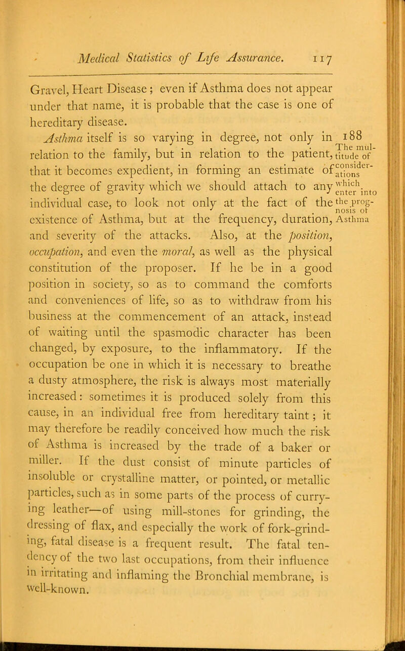 Gravel, Heart Disease; even if Asthma does not appear under that name, it is probable that the case is one of hereditary disease. Asthma itself is so varying in degree, not only in 188 relation to the family, but in relation to the patient, titudroV that it becomes expedient, in forming an estimate of ^^j'^ng''' the degree of gravity which we should attach to 3,ny individual case, to look not only at the fact of the t'le.piog- ■'^ . nosis oh existence of Asthma, but at the frequency, duration, Asthma and severity of the attacks. Also, at the position, occupation, and even the moral, as well as the physical constitution of the proposer. If he be in a good position in society, so as to command the comforts and conveniences of life, so as to withdraw from his business at the commencement of an attack, instead of waiting until the spasmodic character has been changed, by exposure, to the inflammatory. If the » occupation be one in which it is necessary to breathe a dusty atmosphere, the risk is always most materially increased: sometimes it is produced solely from this cause, in an individual free from hereditary taint; it may therefore be readily conceived how much the risk of Asthma is increased by the trade of a baker or miller. If the dust consist of minute particles of msoluble or crystalUne matter, or pointed, or metallic particles, such as in some parts of the process of curry- ing leather—of using mill-stones for grinding, the dressing of flax, and especially the work of fork-grind- ing, fatal disease is a frequent result. The fatal ten- dency of the two last occupations, from their influence in irritating and inflaming the Bronchial membrane, is well-known.