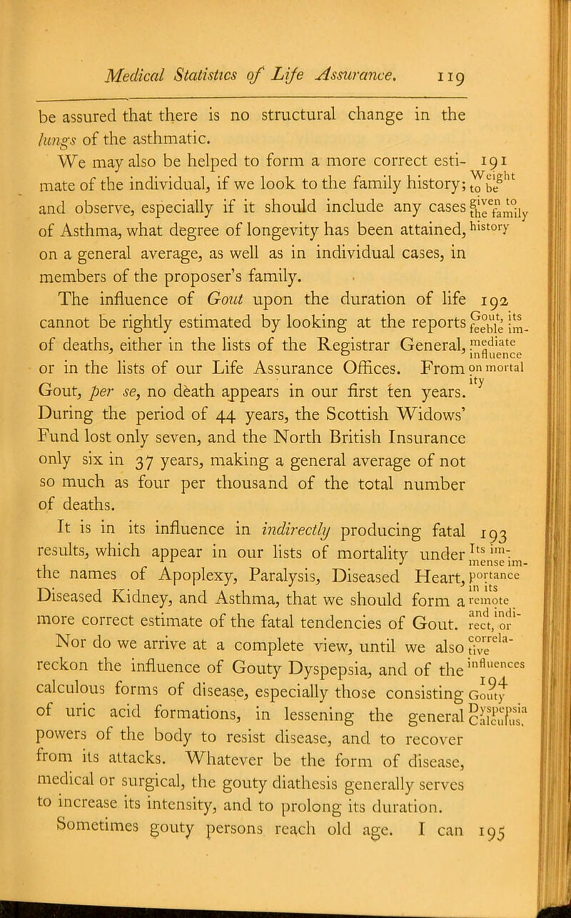 be assured that there is no structural change in the lungs of the asthmatic. We may also be helped to form a more correct esti- 191 mate of the individual, if we look to the family history; ^blf and observe, especially if it should include any cases fj^g^f^^Jj^i^ of Asthma, what degree of longevity has been attained, history on a general average, as well as in individual cases, in members of the proposer's family. The influence of Gout upon the duration of life 192 cannot be rightly estimated by looking at the reports f^l^^l^ of deaths, either in the lists of the Registrar General, pediate ^ _ _ ^ influence ■ or in the lists of our Life Assurance Offices. From on mortal ity Gout, per se, no death appears in our first ten years. During the period of 44 years, the Scottish Widows' Fund lost only seven, and the North British Insurance only six in 37 years, making a general average of not so much as four per thousand of the total number of deaths. It is in its influence in indirectly producing fatal 193 results, which appear in our lists of mortality under ileise'im the names of Apoplexy, Paralysis, Diseased Heart, poi'^nce Diseased Kidney, and Asthma, that we should form a remote more correct estimate of the fatal tendencies of Gout. recl'oJ'' Nor do we arrive at a complete view, until we also th'''' reckon the influence of Gouty Dyspepsia, and of the ^'^^^ calculous forms of disease, especially those consisting GL?ty of uric acid formations, in lessening the general cSut' powers of the body to resist disease, and to recover from its attacks. Whatever be the form of disease, medical or surgical, the gouty diathesis generally serves to increase its intensity, and to prolong its duration. Sometimes gouty persons reach old age. I can 195