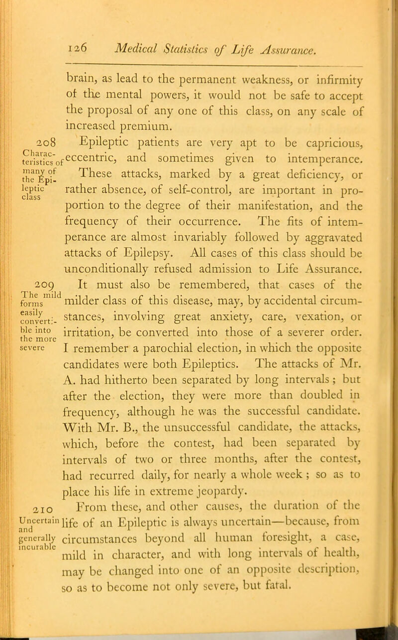 brain, as lead to the permanent weakness, or infirmity of thje mental powers, it would not be safe to accept the proposal of any one of this class, on any scale of increased premium. 208 Epileptic patients are very apt to be capricious, Sstictof^^^^^^^^^' ^^^ sometimes given to intemperance, the'^^p'j'^^ These attacks, marked by a great deficiency, or jfjPtic rather absence, of self-control, are important in pro- portion to the degree of their manifestation, and the frequency of their occurrence. The fits of intem- perance are almost invariably followed by aggravated attacks of Epilepsy. All cases of this class should be unconditionally refused admission to Life Assurance. 205 It must also be remembered, that cases of the fonns''^'^ milder class of this disease, may, by accidental circum- conveit-- stances, involving great anxiety, care, vexation, or hie into irritation, be converted into those of a severer order. the more ' severe I remember a parochial election, in which the opposite candidates were both Epileptics. The attacks of Mr. A. had hitherto been separated by long intervals; but after the election, they were more than doubled in frequency, although he was the successful candidate. With Mr. B., the unsuccessful candidate, the attacks, which, before the contest, had been separated by intervals of two or three months, after the contest, had recurred daily, for nearly a whole week ; so as to place his life in extreme jeopardy. 210 From these, and other causes, the duration of the Uncertain j-fg Epileptic is always uncertain—because, from j;encraily circumstances beyond all human foresight, a case, mild in character, and with long intervals of health, may be changed into one of an opposite description, so as to become not only severe, but fatal.