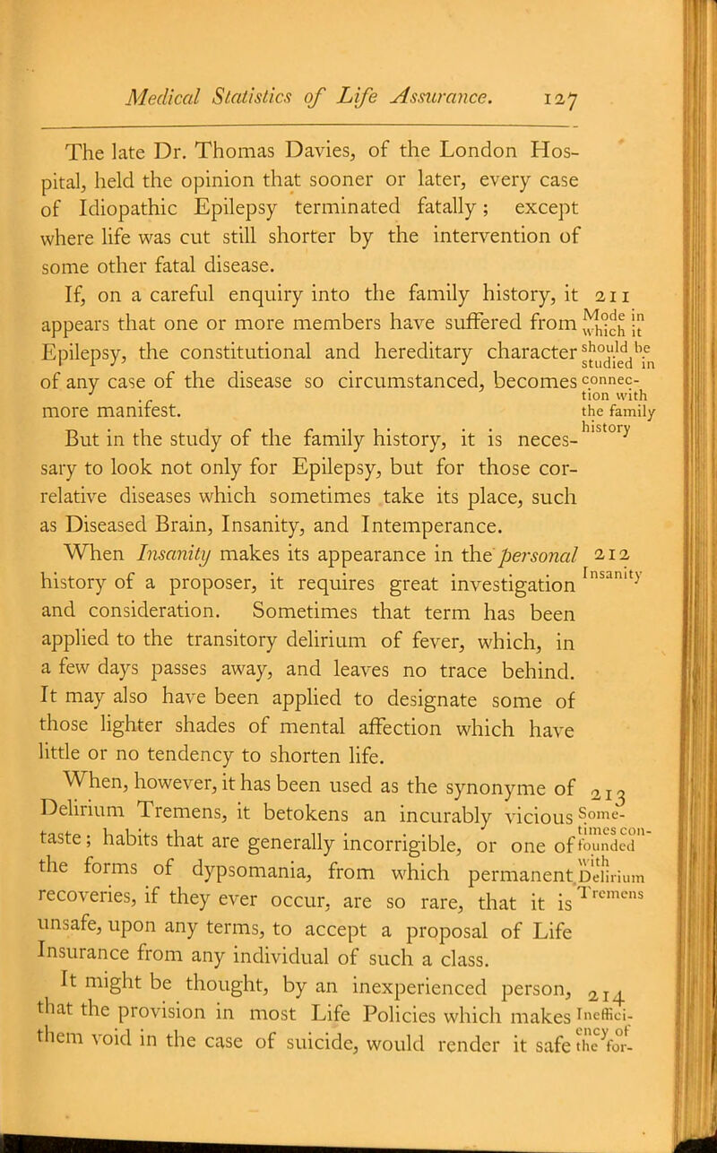 The late Dr. Thomas Davies, of the London Hos- pital, held the opinion that sooner or later, every case of Idiopathic Epilepsy terminated fatally; except where life was cut still shorter by the intervention of some other fatal disease. If, on a careful enquiry into the family history, it 211 appears that one or more members have suffered from ! Epilepsy, the constitutional and hereditary character ^['^^^'^^'^^^ of any case of the disease so circumstanced, becomes connec- ■' . tion with more manifest. the family But in the study of the family history, it is neces- ^'^^ sary to look not only for Epilepsy, but for those cor- relative diseases which sometimes take its place, such as Diseased Brain, Insanity, and Intemperance. When Insanity makes its appearance in \h6peisonal 212 history of a proposer, it requires great investigation and consideration. Sometimes that term has been applied to the transitory delirium of fever, which, in a few days passes away, and leaves no trace behind. It may also have been appHed to designate some of those lighter shades of mental affection which have little or no tendency to shorten life. When, however, it has been used as the synonyme of 213 Delirium Tremens, it betokens an incurably vicious Some- taste; habits that are generally incorrigible, or one of founded the forms of dypsomania, from which permanent Delirium recoveries, if they ever occur, are so rare, that it is'^^''^■'^^ unsafe, upon any terms, to accept a proposal of Life Insurance from any individual of such a class. It might be thought, by an inexperienced person, 214 that the provision in most Life Policies which makes ^cffici. them void in the case of suicide, would render it safe thc^fo°r-