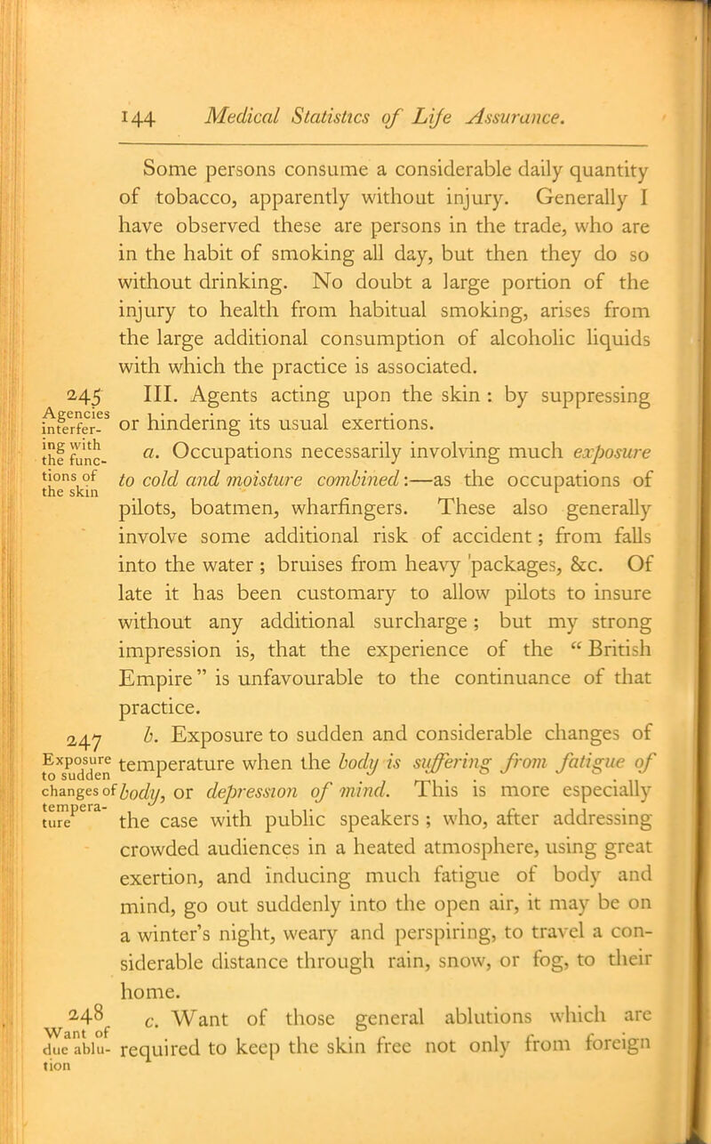 Some persons consume a considerable daily quantity of tobacco, apparently without injury. Generally I have observed these are persons in the trade, who are in the habit of smoking all day, but then they do so without drinking. No doubt a large portion of the injury to health from habitual smoking, arises from the large additional consumption of alcoholic liquids with which the practice is associated. 245 III, Agents acting upon the skin : by suppressing int^*rfer-^ oi hindering its usual exertions. thf func- Occupations necessarily involving much exposure tjons of to cold and moisture combined'.—as the occupations of the skin _ '■ pilots, boatmen, wharfingers. These also generally involve some additional risk of accident; from falls into the water ; bruises from hea\y 'packages, &c. Of late it has been customary to allow pilots to insure without any additional surcharge; but my strong impression is, that the experience of the  British Empire is unfavourable to the continuance of that practice. 2,47 b. Exposure to sudden and considerable changes of t^'^sudden temperature when the body is siiffering from fatigue of changes of l)odi/, 01 depj'essiou of mind. This is more especially ture^^ the case with public speakers ; who, after addressing crowded audiences in a heated atmosphere, using great exertion, and inducing much fatigue of body and mind, go out suddenly into the open air, it may be on a winter s night, weary and perspiring, to travel a con- siderable distance through rain, snow, or fog, to tlieir home. 248^ f. Want of those general ablutions which arc due abiu- required to keep the skin free not only from foreign tion