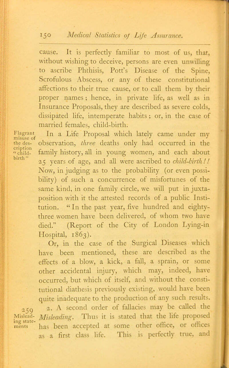 cause. It is perfectly familiar to most of us, that, without wishing to deceive, persons are even unwilling to ascribe Phthisis, Pott's Disease of the Spine, Scrofulous Abscess, or any of these constitutional affections to their true cause, or to call them by their proper names ; hence, in private life, as well as in Insurance Proposals, they are described as severe colds, dissipated life, intemperate habits ; or, in the case of married females, child-birth. Flagrant Jn a Life Proposal which lately came under my misuse or . . the des- observation, tJii-ee deaths only had occurred in the child- family history, all in young women, and each about ^^^ 25 years of age, and all were ascribed to child-birth!! Now, in judging as to the probability (or even possi- bility) of such a concurrence of misfortunes of the same kind, in one family circle, we will put in juxta- position with it the attested records of a public Insti- tution.  In the past year, five hundred and eight}^- three women have been delivered, of whom two have died. (Report of the City of London Lpng-in Hospital, 1863). Or, in the case of the Surgical Diseases which have been mentioned, these are described as the effects of a blow, a kick, a fall, a sprain, or some other accidental injury, which may, indeed, have occurred, but which of itself, and without the consti- tutional diathesis previously existing, would have been quite inadequate to the production of any such results. 2^c) 2,. A second order of fallacies may be called the Mislead- Misleadi7ig. Thus it is stated that the life proposed mcnts has been accepted at some other office, or office- as a first class life. This is perfecdy true, and