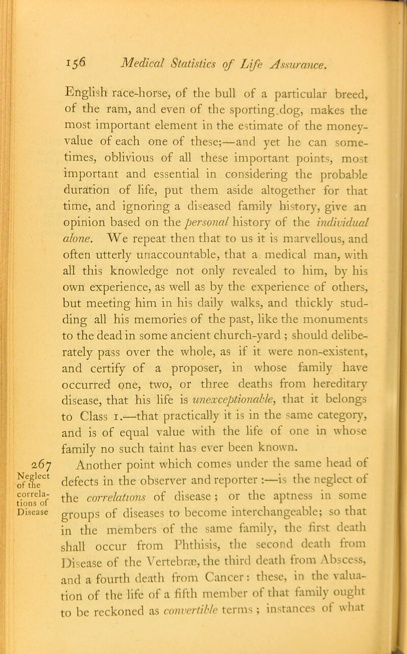 English race-horse, of the bull of a particular breed, of the ram, and even of the sporting.dog, makes the most important element in the estimate of the money- value of each one of these;—and yet he can some- times, oblivious of all these important points, most important and essential in considering the probable duration of life, put them aside altogether for that time, and ignoring a diseased family historj', give an opinion based on the personal history of the individual alone. We repeat then that to us it is marvellous, and often utterly unaccountable, that a medical man, with all this knowledge not only revealed to him, by his own experience, as well as by the experience of others, but meeting him in his daily walks, and thickly stud- ding all his memories of the past, like the monuments to the dead in some ancient church-yard ; should delibe- rately pass over the whole, as if it were non-existent, and certify of a proposer, in whose family have occurred one, two, or three deaths from hereditar}'' disease, that his life is unexceptionable, that it belongs to Class I.—that practically it is in the same categorj', and is of equal value with the life of one in whose family no such taint has ever been known. 2,67 Another point which comes under the same head of He' defects in the observer and reporter :—is the neglect of tios^of correlations of disease ; or the aptness in some Disease groups of diseases to become interchangeable; so that in the members of the same family, the first death shall occur from Phthisis, the second death from Disease of the Vertebrae, the third death from Abscess, and a fourth death from Cancer: these, in the valua- tion of the life of a fifth member of that family ought to be reckoned as convertible terms; instances of what