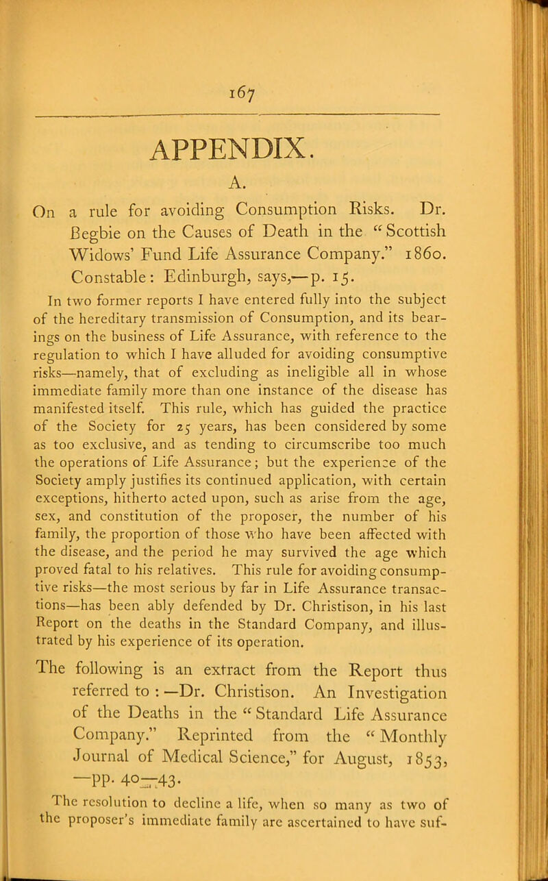 APPENDIX. A. On a rule for avoiding Consumption Risks. Dr. Begbie on the Causes of Death in the Scottish Widows' Fund Life Assurance Company. i860. Constable: Edinburgh, says,—p. 15. In two former reports I have entered fully into the subject of the hereditary transmission of Consumption, and its bear- ings on the business of Life Assurance, with reference to the regulation to which I have alluded for avoiding consumptive risks—namely, that of excluding as ineligible all in whose immediate family more than one instance of the disease has manifested itself. This rule, which has guided the practice of the Society for 25 years, has been considered by some as too exclusive, and as tending to circumscribe too much the operations of Life Assurance; but the experience of the Society amply justifies its continued application, with certain exceptions, hitherto acted upon, such as arise from the age, sex, and constitution of the proposer, the number of his family, the proportion of those who have been affected with the disease, and the period he may survived the age which proved fatal to his relatives. This rule for avoiding consump- tive risks—the most serious by far in Life Assurance transac- tions—has been ably defended by Dr. Christison, in his last Report on the deaths in the Standard Company, and illus- trated by his experience of its operation. The following is an extract from the Report thus referred to : —Dr. Christison. An Investigation of the Deaths in the Standard Life Assurance Company. Reprinted from the  Monthly Journal of Medical Science, for August, 1853, —PP- 40—43- The resolution to decline a life, when so many as two of the proposer's immediate family are ascertained to have suf-