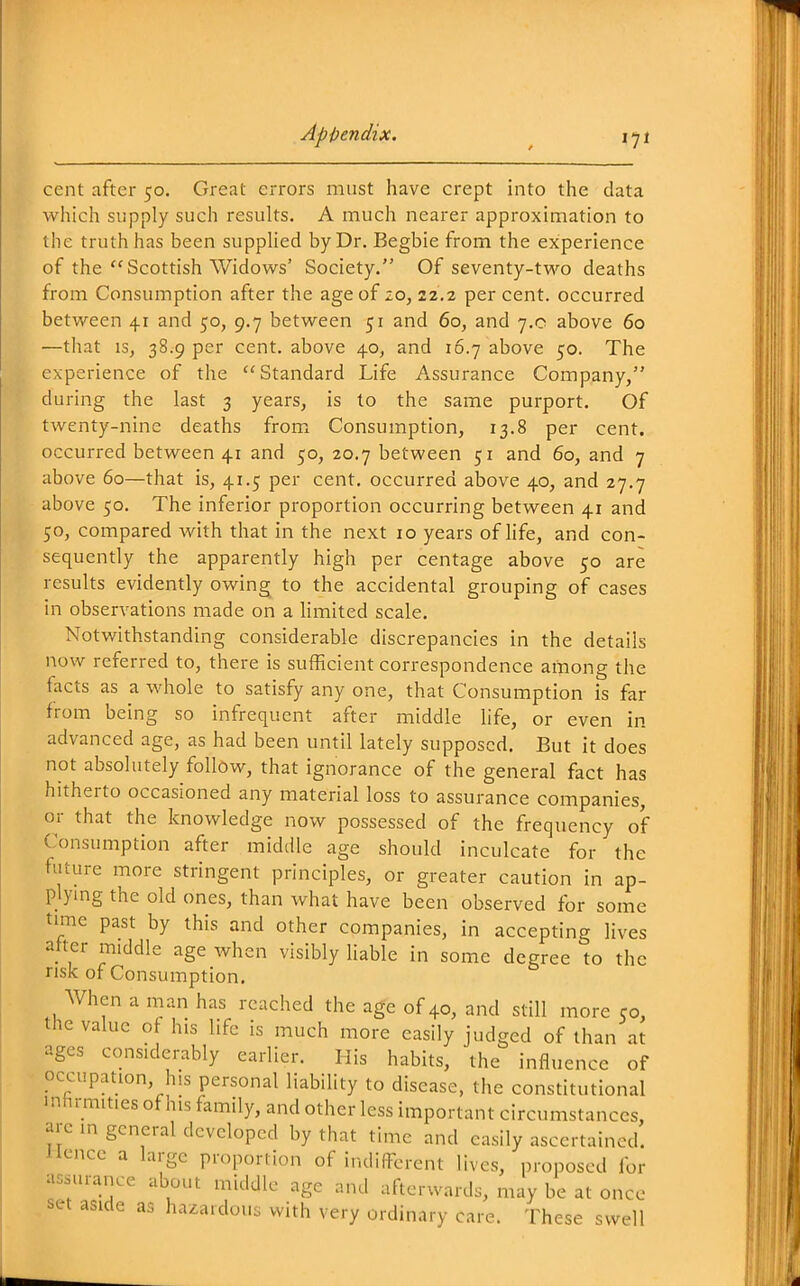 cent after 50. Great errors must have crept into the data which supply such results. A much nearer approximation to the truth has been suppUed by Dr. Begbie from the experience of the Scottish Widows' Society. Of seventy-two deaths from Consumption after the age of zo, 22.2 per cent, occurred between 41 and 50, 9.7 between 51 and 60, and 7.0 above 60 —that iSj 38.9 per cent, above 40, and 16.7 above 50. The experience of the Standard Life Assurance Company, during the last 3 years, is to the same purport. Of twenty-nine deaths from Consumption, 13.8 per cent, occurred between 41 and 50, 20.7 between 51 and 60, and 7 above 60—that is, 41.5 per cent, occurred above 40, and 27.7 above 50. The inferior proportion occurring between 41 and 50, compared with that in the next 10 years of Hfe, and con- sequently the apparently high per centage above 50 are results evidently owing to the accidental grouping of cases in observations made on a limited scale. Notwithstanding considerable discrepancies in the details now referred to, there is sufficient correspondence among the facts as a whole to satisfy any one, that Consumption is far from being so infrequent after middle life, or even in advanced age, as had been until lately supposed. But it does not absolutely follow, that ignorance of the general fact has hitherto occasioned any material loss to assurance companies, or that the knowledge now possessed of the frequency of Consumption after middle age should inculcate for the future more stringent principles, or greater caution in ap- plying the old ones, than what have been observed for some time past by this and other companies, in accepting lives aher middle age when visibly Hable in some degree to the risk of Consumption. When a man has reached the age of 40, and still more co, the value of his life is much more easily judged of than at ages considerably earlier. His habits, the influence of occupation, his personal liability to disease, the constitutional inhrmities of his family, and other less important circumstances, arc in general developed by that time and easily ascertained. Hence a large proportion of indiffbrent lives, proposed for assurance about middle age and afterwards, may be at once set aside as hazardous with very ordinary care. These swell