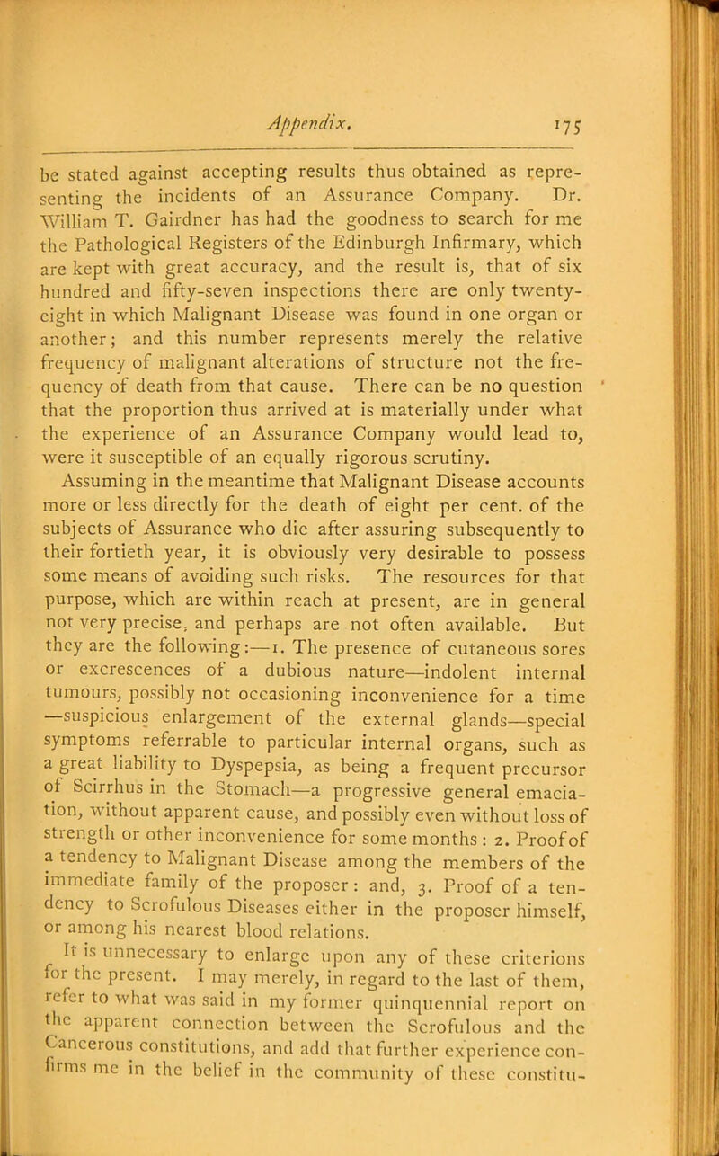 be stated against accepting results thus obtained as repre- senting the incidents of an Assurance Company. Dr. WiUiam T. Gairdner has had the goodness to search for me the Pathological Registers of the Edinburgh Infirmary, which are kept with great accuracy, and the result is, that of six hundred and fifty-seven inspections there are only twenty- eight in which Malignant Disease was found in one organ or another; and this number represents merely the relative frequency of malignant alterations of structure not the fre- quency of death from that cause. There can be no question that the proportion thus arrived at is materially under what the experience of an Assurance Company would lead to, were it susceptible of an ec^ually rigorous scrutiny. Assuming in the meantime that Malignant Disease accounts more or less directly for the death of eight per cent, of the subjects of Assurance who die after assuring subsequently to their fortieth year, it is obviously very desirable to possess some means of avoiding such risks. The resources for that purpose, which are within reach at present, are in general not very precise, and perhaps are not often available. But they are the following:—i. The presence of cutaneous sores or excrescences of a dubious nature—indolent internal tumours, possibly not occasioning inconvenience for a time —suspicious enlargement of the external glands—special symptoms referrable to particular internal organs, such as a great liability to Dyspepsia, as being a frequent precursor of Scirrhus in the Stomach—a progressive general emacia- tion, without apparent cause, and possibly even without loss of strength or other inconvenience for some months : 2. Proof of a tendency to Malignant Disease among the members of the immediate family of the proposer: and, 3. Proof of a ten- dency to Scrofulous Diseases either in the proposer himself, or among his nearest blood relations. It IS unnecessary to enlarge upon any of these criterions for the present. I may merely, in regard to the last of them, refer to what was said in my former quinquennial report on the apparent connection between the Scrofulous and the Cancerous constitutions, and add that further experience con- firms mc in the belief in the community of these constitu-