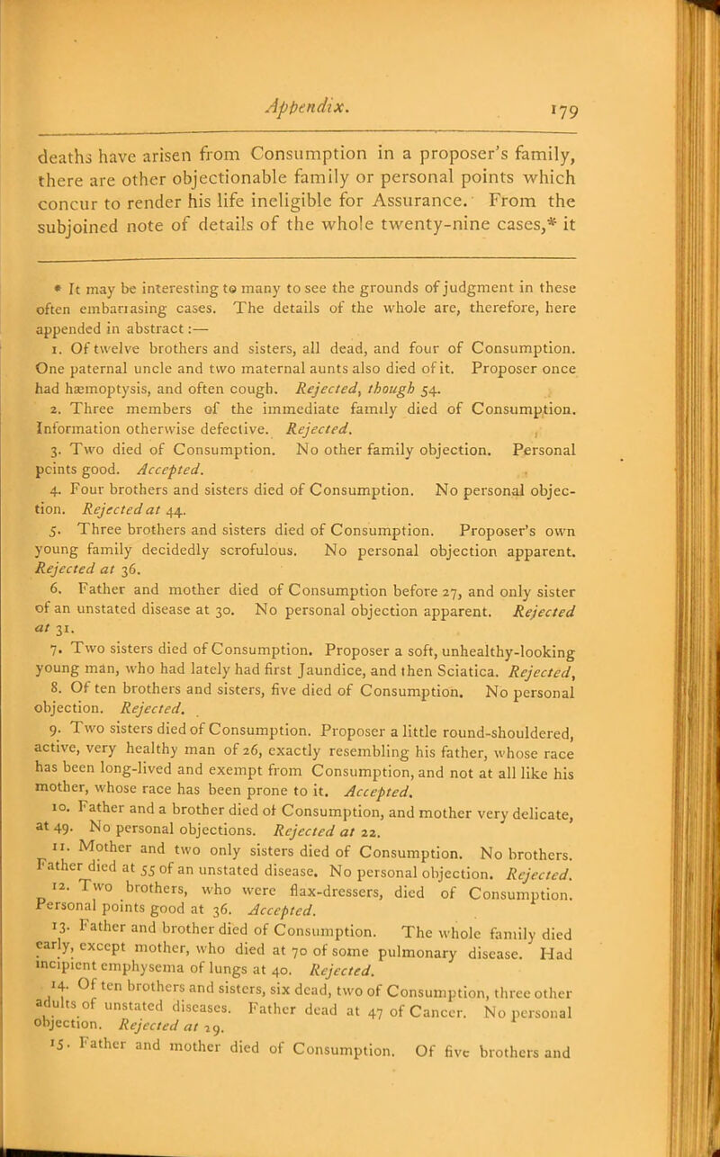 deaths have arisen from Consumption in a proposer's family, there are other objectionable family or personal points which concur to render his life ineligible for Assurance. From the subjoined note of details of the whole twenty-nine cases,* it • It may be interesting t© many to see the grounds of judgment in these often embanasing cases. The details of the whole are, therefore, here appended in abstract:— 1. Of twelve brothers and sisters, all dead, and four of Consumption. One paternal uncle and two maternal aunts also died of it. Proposer once had haemoptysis, and often cough. Rejected, though 54. 2. Three members of the immediate family died of Consumption. Information otherwise defective. Rejected. , 3. Two died of Consumption. No other family objection. Personal points good. Accepted. 4. Four brothers and sisters died of Consumption. No personal objec- tion. Rejected at 44. 5. Three brothers and sisters died of Consumption. Proposer's own young family decidedly scrofulous. No personal objection apparent. Rejected at 36. 6. Father and mother died of Consumption before 27, and only sister of an unstated disease at 30. No personal objection apparent. Rejected at 31. 7. Two sisters died of Consumption. Proposer a soft, unhealthy-looking young man, who had lately had first Jaundice, and then Sciatica. Rejected, 8. Of ten brothers and sisters, five died of Consumption. No personal objection. Rejected. 9. Two sisters died of Consumption. Proposer a little round-shouldered, active, very healthy man of 26, exactly resembling his father, whose race has been long-lived and exempt from Consumption, and not at all like his mother, whose race has been prone to it. Accepted. 10. Father and a brother died of Consumption, and mother very delicate, at 49. No personal objections. Rejected at 22. 11. Mother and two only sisters died of Consumption. No brothers. Father died at 55 of an unstated disease. No personal objection. Rejected. 12. Two brothers, who were flax-dressers, died of Consumption. Personal points good at 36. Accepted. 13- Father and brother died of Consumption. The whole family died early, except mother, who died at 70 of some pulmonary disease. Had incipient emphysema of lungs at 40. Rejected. 14. Of ten brothers and sisters, six dead, two of Consumption, three other adults of unstated diseases. Father dead at 47 of Cancer. No personal objection. Rejected at IS- Father and mother died of Consumption. Of five brothers and