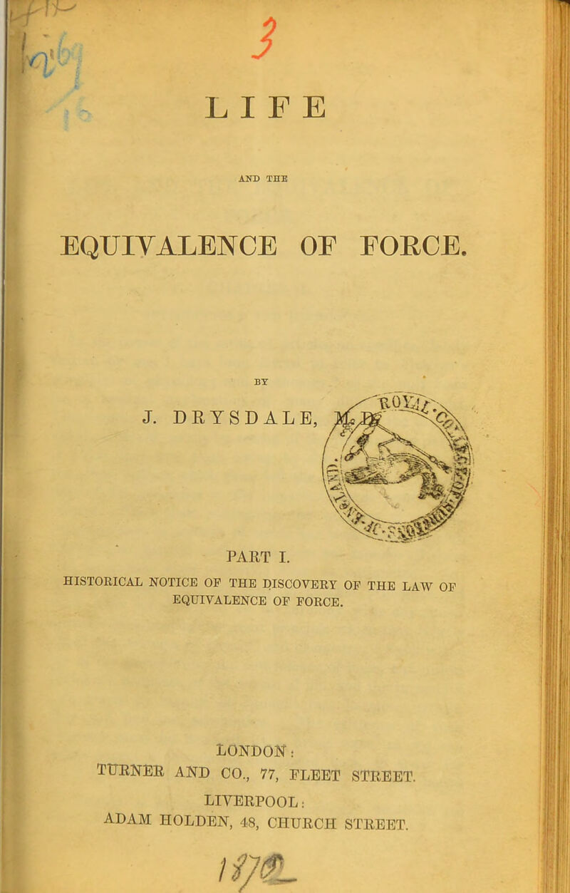 3 LIFE AND THE EQUIYALENCE OF FORCE. BY PART I. HISTORICAL NOTICE OF THE DISCOVERY OF THE LAW OF EQUIVALENCE OF FORCE. LONDON; TTTENEE AND CO., 77, FLEET STREET. LIVERPOOL: ADAM HOLDEN, 48, CHURCH STREET.