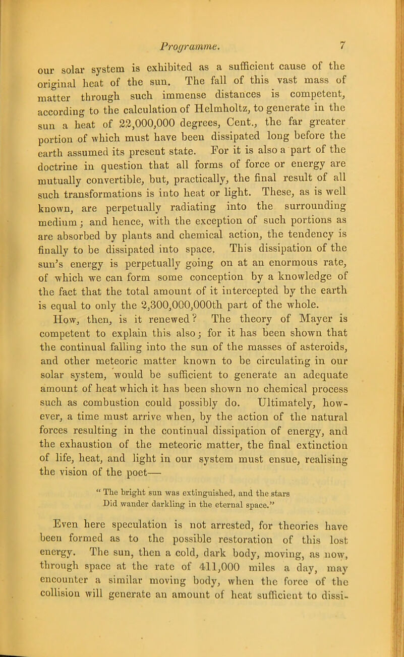 our solar system is exhibited as a sufficient cause of the original heat of the sun. The fall of this vast mass of matter through such immense distances is competent, according to the calculation of Helmholtz, to generate in the sun a heat of 3.2,000,000 degrees, Cent., the far greater portion of which must have been dissipated long before the earth assumed its present state. For it is also a part of the doctrine in question that all forms of force or energy are mutually convertible, but, practically, the final result of all such transformations is into heat or light. These, as is well known, are perpetually radiating into the surrounding medium; and hence, with the exception of such portions as are absorbed by plants and chemical action, the tendency is finally to be dissipated into space. This dissipation of the sun's energy is perpetually going on at an enormous rate, of which we can form some conception by a knowledge of the fact that the total amount of it intercepted by the earth is equal to only the 2,300,000,000th part of the whole. How, then, is it renewed? The theory of Mayer is competent to explain this also; for it has been shown that the continual falling into the sun of the masses of asteroids, and other meteoric matter known to be circulating in our solar system, would be sufficient to generate an adequate amount of heat which it has been shown no chemical process such as combustion could possibly do. Ultimately, how- ever, a time must arrive when, by the action of the natural forces resulting in the continual dissipation of energy, and the exhaustion of the meteoric matter, the final extinction of life, heat, and light in our system must ensue, realising the vision of the poet—  The bright sun was extinguished, and the stars Did wander darkling in the eternal space. Even here speculation is not arrested, for theories have been formed as to the possible restoration of this lost energy. The sun, then a cold, dark body, moving, as now, through space at the rate of 411,000 miles a day, may encounter a similar moving body, when the force of the collision will generate an amount of heat sufficient to dissi-