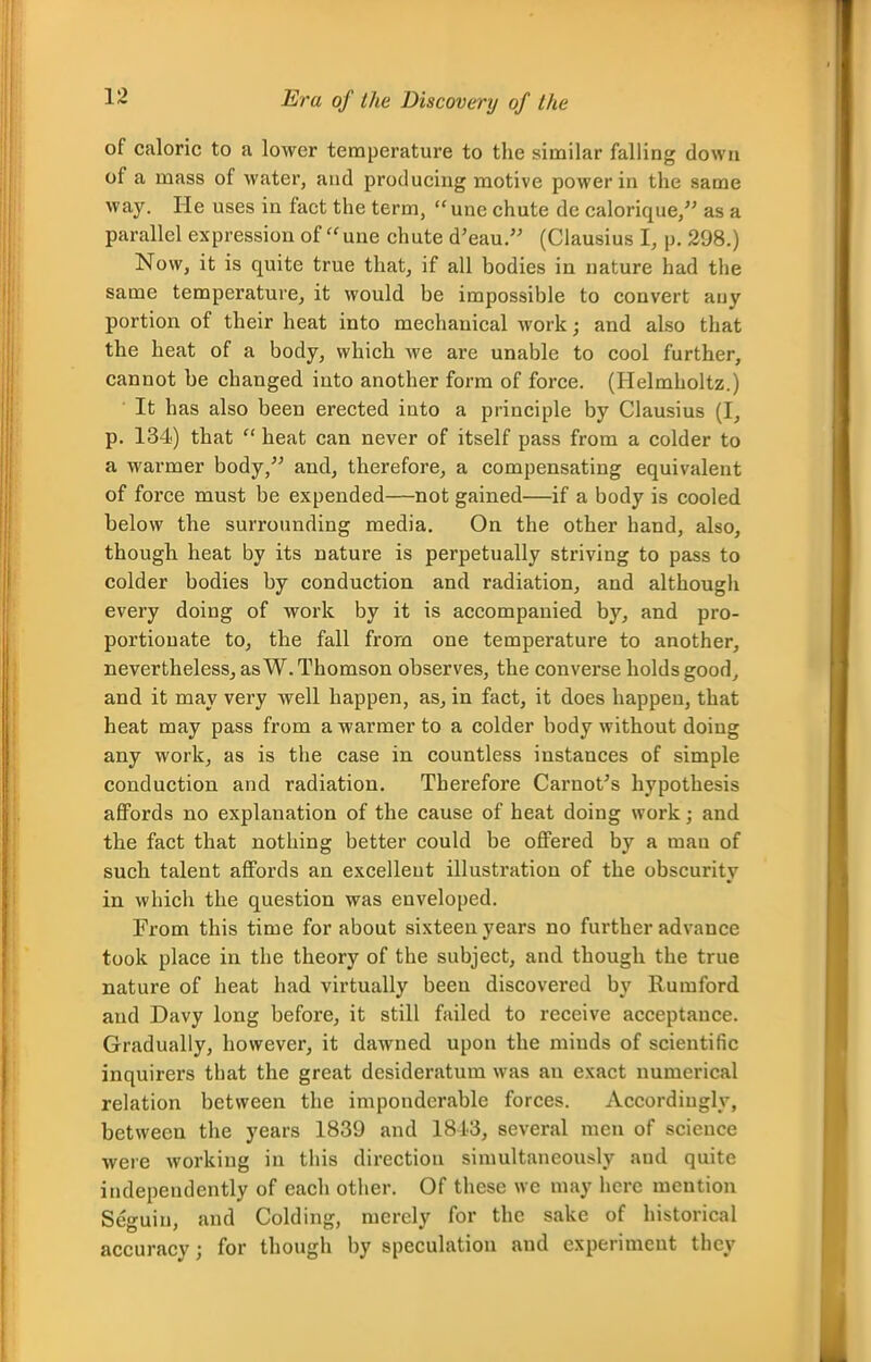 Era of the Discovery of the of caloric to a lower temperature to the similar falling down of a mass of water, and producing motive power in the same way. He uses in fact the term,  unc chute de calorique, as a parallel expression of une chute d'eau.'' (Clausius I, p. 298.) Now, it is quite true that, if all bodies in nature had the same temperature, it would be impossible to convert any portion of their heat into mechanical work; and also that the heat of a body, which we are unable to cool further, cannot be changed into another form of force. (Helmholtz.) It has also been erected into a principle by Clausius (I, p. 134) that  heat can never of itself pass from a colder to a warmer body, and, therefore, a compensating equivalent of force must be expended—not gained—if a body is cooled below the surrounding media. On the other hand, also, though heat by its nature is perpetually striving to pass to colder bodies by conduction and radiation, and although every doing of work by it is accompanied by, and pro- portionate to, the fall from one temperature to another, nevertheless, as W.Thomson observes, the convei'se holds good, and it may very well happen, as, in fact, it does happen, that heat may pass from a warmer to a colder body without doing any work, as is the case in countless instances of simple conduction and radiation. Therefore Cai-not's hypothesis affords no explanation of the cause of heat doing work; and the fact that nothing better could be offered by a man of such talent affords an excellent illustration of the obscurity in which the question was enveloped. From this time for about sixteen years no further advance took place in the theory of the subject, and though the true nature of heat had virtually been discovered by Rumford and Davy long before, it still failed to receive acceptance. Gradually, however, it dawned upon the minds of scientific inquirers that the great desideratum was an exact numerical relation between the imponderable forces. Accordingly, between the years 1839 and 18L3, several men of science were working in this direction simultaneously and quite independently of each other. Of these we may here mention Seguin, and Colding, merely for the sake of historical accuracy; for though by speculation and experiment they