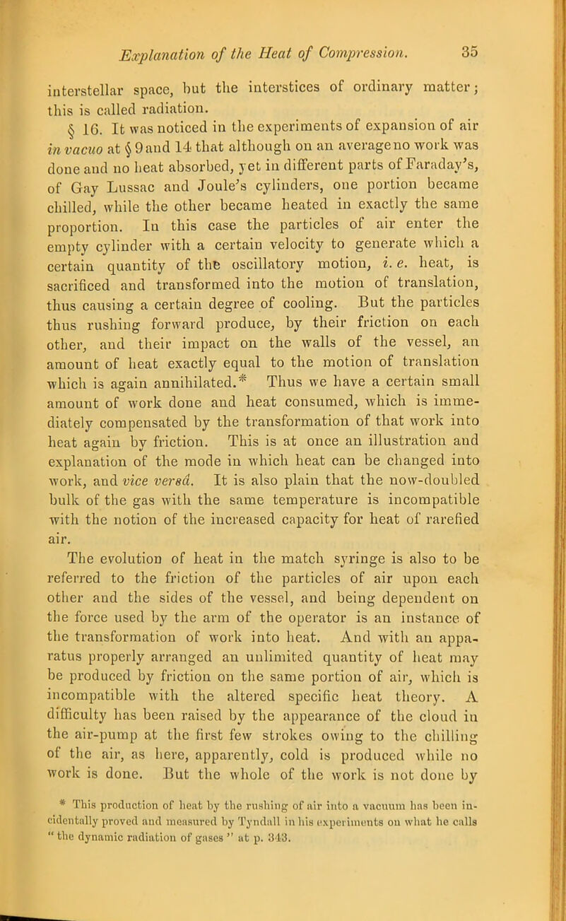 interstellar space, but the interstices of ordinary matter; this is called radiation. § 16. It was noticed in the experiments of expansion of air in vacuo at § 9 and 14 that although on an average no work was done and no heat absorbed, yet in different parts of Faraday's, of Gay Lussac and Joule's cylinders, one portion became chilled, while the other became heated in exactly the same proportion. In this case the particles of air enter the empty cylinder with a certain velocity to generate which a certain quantity of the oscillatory motion, i. e. heat, is sacrificed and transformed into the motion of translation, thus causing a certain degree of cooling. But the particles thus rushing forward produce, by their friction on each other, and their impact on the walls of the vessel, an amount of heat exactly equal to the motion of translation which is again annihilated.* Thus we have a certain small amount of work done and heat consumed, which is imme- diately compensated by the transformation of that work into heat again bv friction. This is at once an illustration and explanation of the mode in which heat can be changed into work, and vice versd. It is also plain that the now-doubled bulk of the gas with the same temperature is incompatible with the notion of the increased capacity for heat of rarefied air. The evolution of heat in the match syringe is also to be referred to the friction of the particles of air upon each other and the sides of the vessel, and being dependent on the force used by the arm of the operator is an instance of the transformation of work into heat. And with an appa- ratus properly arranged an unlimited quantity of heat may be produced by friction on the same portion of air, which is incompatible with the altered specific heat theory. A difficulty has been raised by the appearance of the cloud in the air-pump at the first few strokes owing to the chilling of the air, as liere, apparently, cold is produced while no work is done. But the whole of the work is not done by * This production of lieat by the rushing of air into n. vacuum has been in- cidentally proved and measured by Tyndall in his experiments on what he calls  the dynamic radiation of gases  at p. 343.