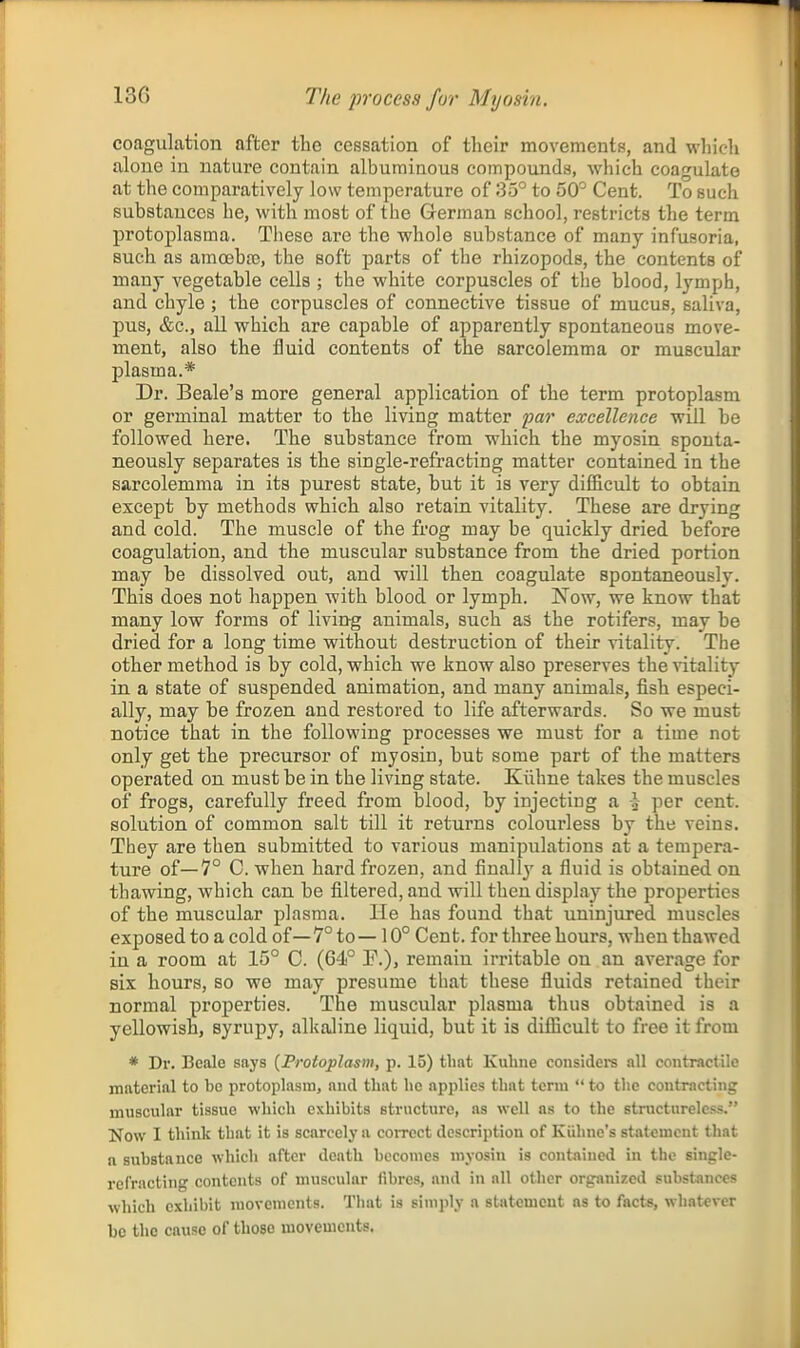 coagulation after the cessation of their movementB, and whicli alone in nature contain albuminous compounda, which coagukte at the comparatively low temperature of 35° to 50° Cent. To such substances he, with most of the German school, restricts the term protoplasma. These are the whole substance of many infusoria, such as amoeba?, the soft parts of the rhizopods, the contents of many vegetable cells ; the white corpuscles of the blood, lymph, and chyle ; the corpuscles of connective tissue of mucus, saliva, pus, &c., all which are capable of apparently spontaneous move- ment, also the fluid contents of the sarcolemma or muscular plasma.* Dr. Beale's more general application of the term protoplasm or germinal matter to the living matter par excellence will be followed here. The substance from which the myosin sponta- neously separates is the single-refracting matter contained in the sarcolemma in its purest state, but it is very difficult to obtain except by methods which also retain vitality. These are drying and cold. The muscle of the frog may be quickly dried before coagulation, and the muscular substance from the dried portion may be dissolved out, and will then coagulate spontaneously. This does not happen with blood or lymph. Now, we know that many low forms of living animals, such as the rotifers, may be dried for a long time without destruction of their vitality. The other method is by cold, which we know also preserves the vitality in a state of suspended animation, and many animals, fish especi- ally, may be frozen and restored to life afterwards. So we must notice that in the following processes we must for a time not only get the precursor of myosin, but some part of the matters operated on must be in the living state. Kiihne takes the muscles of frogs, carefully freed from blood, by injecting a i per cent, solution of common salt till it returns colourless by the veins. They are then submitted to various manipulations at a tempera- ture of—7° C. when hard frozen, and finally a fluid is obtained on thawing, which can be filtered, and will then display the properties of the muscular plasma. lie has found that uninjured muscles exposed to a cold of—7° to—10° Cent, for three hours, when thawed in a room at 15° C. (64° P.), remain irritable on an average for six hours, so we may presume that these fluids retained their normal properties. The muscular plasma thus obtained is a yellowish, syrupy, alkaline liquid, but it is difficult to free it from * Dr. Bealo says {Protoplasm, p. 15) that Kuline considers all contractile material to be protoplasm, and that he applies that term  to the contracting muscular tissue which exhibits structure, as well as to the structureless. Now I think that it is scarcely a con-ect description of Kiihne's statement that a substance which after death becomes myosin is contained in the single- refracting contents of muscular fibres, and in all other organized substances which exhibit movements. Tliat is simply a statement as to facts, whatever be the cause of those movements.