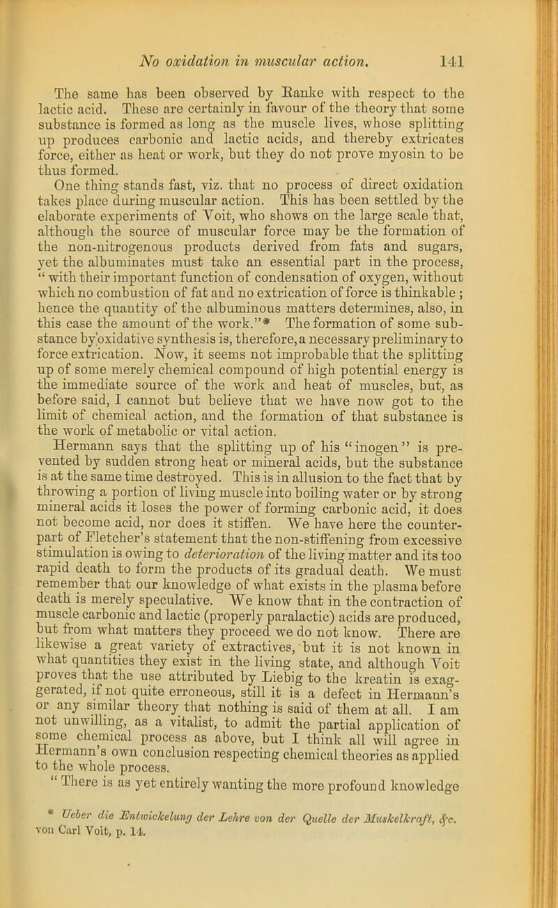 The same has been observed by Eanke with respect to the lactic acid. These are certainly in favour of the theory that some substance is formed as long as the muscle lives, whose splitting up produces carbonic and lactic acids, and thereby extricates force, either as heat or work, but they do not prove myosin to be thus formed. One thing stands fast, viz. that no process of direct oxidation takes place during muscular action. This has been settled by the elaborate experiments of Voit, who shows on the large scale that, although the source of muscular force may be the formation of the non-nitrogenous products derived from fats and sugars, yet the albuminates must take an essential part in the process,  with their important function of condensation of oxygen, without which no combustion of fat and no extrication of force is thinkable; hence the quantity of the albuminous matters determines, also, in this case the amount of the work.* The formation of some sub- stance by'oxidative synthesis is, therefore, a necessary preliminary to force extrication. Now, it seems not improbable that the splitting up of some merely chemical compound of high potential energy is the immediate source of the work and heat of muscles, but, as before said, I cannot but believe that we have now got to the limit of chemical action, and the formation of that substance is the work of metabolic or vital action. Hermann says that the splitting up of his inogen is pre- vented by sudden strong heat or mineral acids, but the substance is at the same time destroyed. This is in allusion to the fact that by throwing a portion of living muscle into boiling water or by strong mineral acids it loses the power of forming carbonic acid, it does not become acid, nor does it stiffen. We have here the counter- part of Fletcher's statement that the non-stiffening from excessive stimulation is owing to deterio7-atio7i of the living matter and its too rapid death to form the products of its gradual death. We must remember that our knowledge of what exists in the plasma before death is merely speculative. We know that in the contraction of muscle carbonic and lactic (properly paralactic) acids are produced, but from what matters they proceed we do not know. There are likewise a great variety of extractives, but it is not known in what quantities they exist in the living state, and although Voit proves that the use attributed by Liebig to the kreatin is exag- gerated, if not quite erroneous, still it is a defect in Hermann's or any similar theory that nothing is said of them at all. I am not unwilling, as a vitalist, to admit the partial application of some chemical process as above, but I think all will agree in Hermann's own conclusion respecting chemical theories as applied to the whole process.  There is as yet entirely wanting the more profound knowledge * Ueber die Eniioickelung der Lchre von der Quelle der MusMkra/t, S^c. von Carl Voit, p. 14