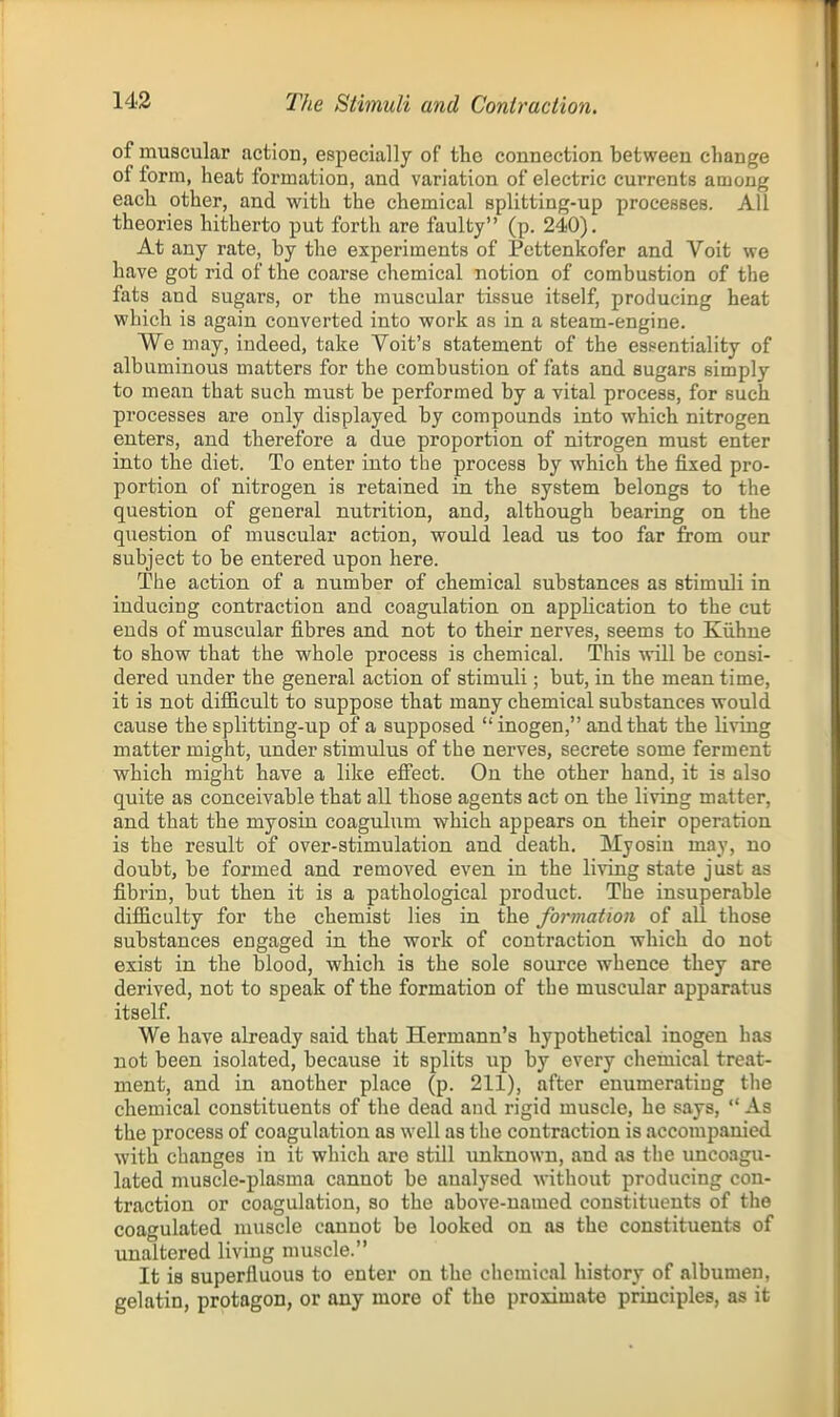 143 The Stimuli and Coniraction. of muscular action, especially of the connection between change of form, heafc formation, and variation of electric currents among each other, and with the chemical splitting-up processes. All theories hitherto put forth are faulty (p. 240). At any rate, by the experiments of Pettenkofer and Voit we have got rid of the coarse chemical notion of combustion of the fats and sugars, or the muscular tissue itself, producing heat which is again converted into work as in a steam-engine. We may, indeed, take Voit's statement of the essentiality of albuminous matters for the combustion of fats and sugars simply to mean that such must be performed by a vital process, for such processes are only displayed by compounds into which nitrogen enters, and therefore a due proportion of nitrogen must enter into the diet. To enter into the process by which the fixed pro- portion of nitrogen is retained in the system belongs to the question of general nutrition, and, although bearing on the question of muscular action, would lead us too far from our subject to be entered upon here. The action of a number of chemical substances as stimuli in inducing contraction and coagulation on application to the cut ends of muscular fibres and not to their nerves, seems to Kiihne to show that the whole process is chemical. This will be consi- dered under the general action of stimuli; but, in the meantime, it is not difficult to suppose that many chemical substances would cause the splitting-up of a supposed  inogen, and that the living matter might, under stimulus of the nerves, secrete some ferment which might have a like efi'ect. On the other hand, it is also quite as conceivable that all those agents act on the living matter, and that the myosin coagulum which appears on their operation is the result of over-stimulation and death. Myosin may, no doubt, be formed and removed even in the living state just as fibrin, but then it is a pathological product. The insuperable difficulty for the chemist lies in the formation of all those substances engaged in the work of contraction which do not exist in the blood, which is the sole source whence they are derived, not to speak of the formation of the muscular apparatus itself. We have already said that Hermann's hypothetical inogen has not been isolated, because it splits up by every chemical treat- ment, and in another place (p. 211), after enumerating the chemical constituents of the dead and rigid muscle, he says,  As the process of coagulation as well as the contraction is accompanied with changes in it which are still unlmown, and as the uncoagu- lated muscle-plasma cannot be analysed without producing con- traction or coagulation, so the above-named constituents of the coagulated muscle cannot be looked on as the constituents of unaltered living muscle. It is superfluous to enter on the chemical history of albumen, gelatin, protagon, or any more of the proximate principles, as it