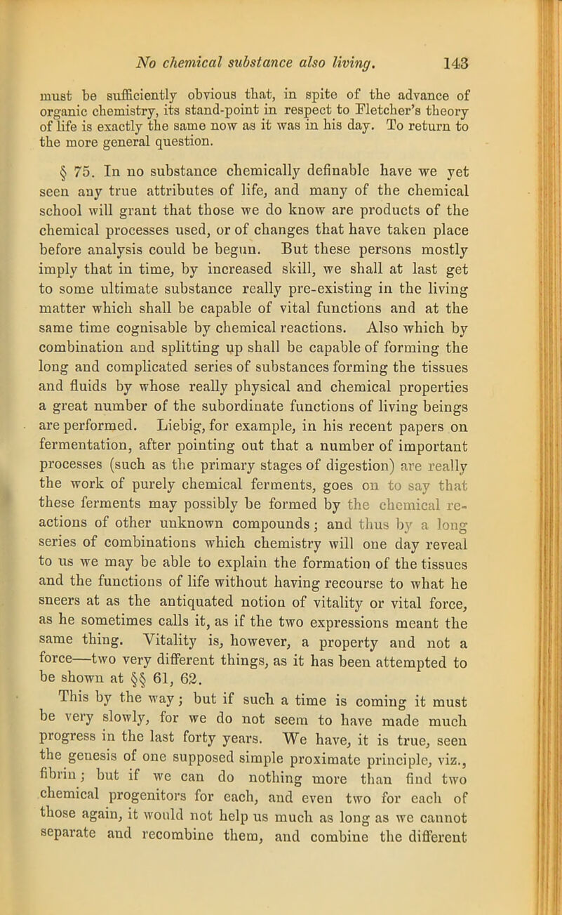 must be sufficiently obvious that, in spite of the advance of organic chemistry, its stand-point in respect to Eletcher's theory of life is exactly the same now as it was in his day. To return to the more general question. § 75. In no substance cbemically definable have we yet seen any true attributes of life, and many of the chemical school will grant that those we do know are products of the chemical processes used, or of changes that have taken place before analysis could be begun. But these persons mostly imply that in time, by increased skill, we shall at last get to some ultimate substance really pre-existing in the living matter which shall be capable of vital functions and at the same time cognisable by chemical reactions. Also which by combination and splitting up shall be capable of forming the long and complicated series of substances forming the tissues and fluids by whose really physical and chemical properties a great number of the subordinate functions of living beings are performed. Liebig, for example, in his recent papers on fermentation, after pointing out that a number of important processes (such as the primary stages of digestion) are really the work of purely chemical ferments, goes on to say that these ferments may possibly be formed by the chemical re- actions of other unknown compounds; and thus by a long series of combinations which chemistry will one day reveal to us Ave may be able to explain the formation of the tissues and the functions of life without having recourse to what he sneers at as the antiquated notion of vitality or vital force, as he sometimes calls it, as if the two expressions meant the same thing. Vitality is, however, a property and not a force—two very different things, as it has been attempted to be shown at §§ 61, 62. This by the way; but if such a time is coming it must be very slowly, for we do not seem to have made much progress in the last forty years. We have, it is true, seen the genesis of one supposed simple proximate principle, viz., fibrin; but if we can do nothing more than find two chemical progenitors for each, and even two for each of those again, it would not help us much as long as we cannot separate and recombine them, and combine the different