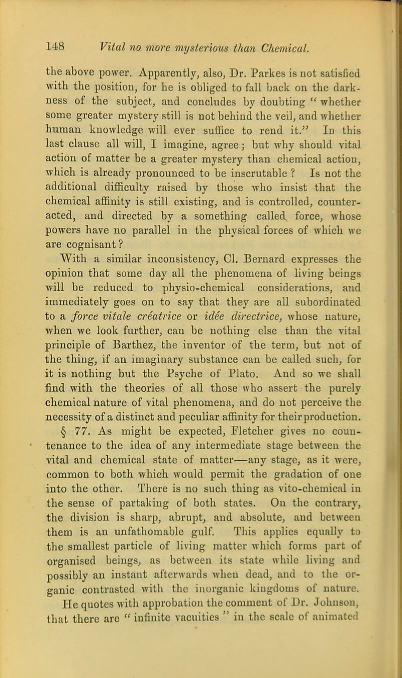 the above power. Apparently, also, Dr. Parkes is not satisfied with the position, for he is obliged to fall back on the dark- ness of the subject, and concludes by doubting  whether some greater mystery still is not behind the veil, and whether human knowledge will ever suffice to rend it. In this last clause all will, I imagine, agree; but why should vital action of matter be a greater mystery than chemical action, which is already pronounced to be inscrutable ? Is not the additional difficulty raised by those who insist that the chemical affinity is still existing, and is controlled, counter- acted, and directed by a something called force, whose powers have no parallel in the physical forces of which we are cognisant? With a similar inconsistency, CI. Bernard expresses the opinion that some day all the phenomena of living beings will be reduced to physio-chemical considerations, and immediately goes on to say that they are aU subordinated to a force vitale creatrice or idee directrice, whose nature, when we look further, can be nothing else than the vital principle of Barthez, the inventor of the term, but not of the thing, if an imaginary substance can be called such, for it is nothing but the Psyche of Plato. And so we shall find with the theories of all those who assert the purely chemical nature of vital phenomena, and do not perceive the necessity of a distinct and peculiar affinity for their production. § 77. As might be expected, Fletcher gives no coun- tenance to the idea of any intermediate stage between the vital and chemical state of matter—any stage, as it were, common to both which would permit the gradation of one into the other. There is no such thing as vito-chemical in the sense of partaking of both states. On the contrary, the division is sharp, abrupt, and absolute, and betweeu them is an unfathomable gulf. This applies equally to the smallest particle of living matter which forms part of organised beings, as between its state while living and possibly an instant afterwards when dead, and to the or- ganic contrasted with the inorganic kingdoms of nature. He quotes with approbation the comment of Dr. Johnson, that there are  infinite vacuities  in the scale of animated