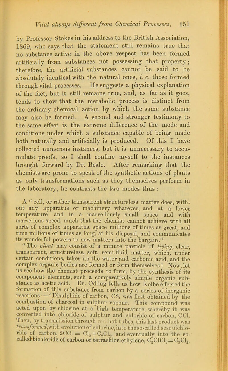 by Professor Stokes in his address to the British Association, 1869, who says that the statement still remains true that no substance active in the above respect has been formed artificially from substances not possessing that property; therefore, the artificial substances cannot be said to be absolutely identical with the natural ones, i. e. those formed through vital processes. He suggests a physical explanation of the fact, but it still remains true, and, as far as it goes, tends to show that the metabolic process is distinct from the ordinary chemical action by which the same substance may also be formed. A second and stronger testimony to the same eflFect is the extreme difference of the mode and conditions under which a substance capable of being made both naturally and artificially is produced. Of this I have collected numerous instances, but it is unnecessary to accu- mulate proofs, so I shall confine myself to the instances brought forward by Dr. Beale. After remarking that the chemists are prone to speak of the synthetic actions of plants as only transformations such as they themselves perform in the laboratory, he contrasts the two modes thus: A  cell, or rather transparent structureless matter does, with- out any apparatus or machinery whatever, and at a lower temperature and in a marvellously small space and with marvellous speed, much that the chemist cannot achieve with all sorts of complex apparatus, space millions of times as great, and time millions of times as long, at his disposal, and communicates its wonderful powers to new matters into the bargain.  The plant may consist of a minute particle of living, clear, transparent, structureless, soft, semi-fluid matter, which, under certain conditions, takes up the water and carbonic acid, and the complex organic bodies are formed or form themselves ! l^ow, let us see how the chemist proceeds to form, by the synthesis of its component elements, such a comparatively simple organic sub- stance as acetic acid. Dr. Odling tells us how Kolbe eflected the formation of this substance from carbon by a series of inorganic reactions :—' Bisulphide of carbon, CS, was first obtained by the combustion of charcoal in sulphur vapour. This compound was acted upon by chlorine at a high temperature, whereby it was converted into chloride of sulphur and chloride of carbon, CCl. Then, by transmission through ••. i-hot tubes, this last product was transformed,v>nih evolution of chlorine, into the so-called sesquichlo- ride of carbon, 2CCl = C1.,+C^C]2, and eventually into the so- called-bichloride of carbon or tetrachlor-ethylene, C„ClCl2=C,jCl4.