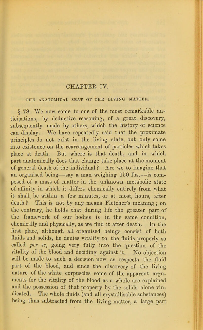 CHAPTER IV. THE ANATOMICAL SEAT OF THE LIVING MATTER. ^ 78. We now come to one of the most remarkable an- ticipations, by deductive reasoning, of a great discovery, subsequently made by others, which the history of science can display. We have repeatedly said that the proximate principles do not exist in the living state, but only come into existence on the rearrangement of particles which takes place at death. But where is that death, and in which part anatomically does that change take place at the moment of general death of the individual ? Are we to imagine that an organised being—say a man weighing 150 lbs.—is com- posed of a mass of matter in the unknown metabolic state of afl&nity in which it differs chemically entirely from what it shall, be within a few minutes, or at most, hours, after death ? This is not by any means Fletcher's meaning; on the contrary, he holds that during life the greater part of the framework of our bodies is in the same condition, chemically and physically, as we find it after death. In the first place, although all organised beings consist of both fluids and solids, he denies vitality to the fluids properly so called per se, going very fully into the question of the vitality of the blood and deciding against it. No objection will be made to such a decision now as respects the fluid part of the blood, and since the discovery of the living nature of the white corpuscles some of the apparent argu- ments for the vitality of the blood as a whole are explained and the possession of that property by the solids alone vin- dicated. The whole fluids (and all crystallisable substances) being thus subtracted from the living matter, a large part