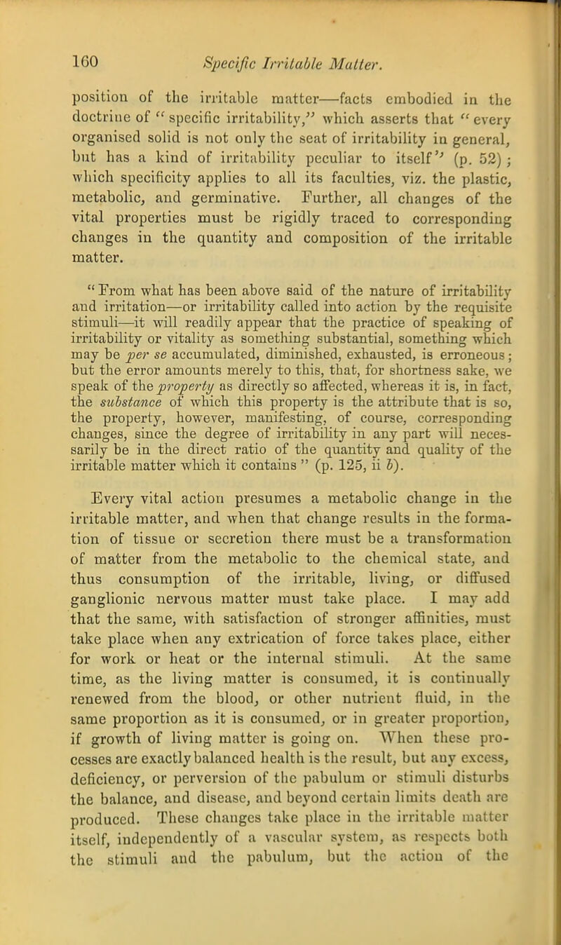 Specific Irritable Matter. position of the irritable matter—facts embodied in the doctrine of  specific irritability, which asserts that  every organised solid is not only the seat of irritability in general, but has a kind of irritability peculiar to itself'-' (p. 52) ; which specificity applies to all its faculties, viz. the plastic, metabolic, and germinative. Further, all changes of the vital properties must be rigidly traced to corresponding changes in the quantity and composition of the irritable matter.  Prom what has been above said of the nature of irritability and irritation—or irritability called into action by the requisite stimuli—it will readily appear that the practice of speaking of irritability or vitality as something substantial, something which may be per se accumulated, diminished, exhausted, is erroneous; but the error amounts merely to this, that, for shortness sake, we speak of the property as directly so affected, whereas it is, in fact, the substance of which this property is the attribute that is so, the property, however, manifesting, of course, corresponding changes, since the degree of irritability in any part will neces- sarily be in the direct ratio of the quantity and quality of the irritable matter which it contains  (p. 125, iih). Every vital action presumes a metabolic change in the irritable matter, and when that change results in the forma- tion of tissue or secretion there must be a transformation of matter from the metabolic to the chemical state, and thus consumption of the irritable, living, or diffused ganglionic nervous matter must take place. I may add that the same, with satisfaction of stronger affinities, must take place when any extrication of force takes place, either for work or heat or the internal stimuli. At the same time, as the living matter is consumed, it is continually renewed from the blood, or other nutrient fluid, in the same proportion as it is consumed, or in greater proportion, if growth of living matter is going on. When these pro- cesses are exactly balanced health is the result, but any excess, deficiency, or perversion of the pabulum or stimuli disturbs the balance, and disease, and beyond certain limits death are produced. These changes take place in the irritable matter itself, independently of a vascular system, as respects both the stimuli and the pabulum, but the action of the