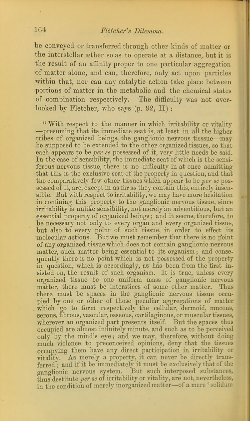 Fletcher's Dilemma. be conveyed or transferred through other kinds of matter or the interstellar tether so as to operate at a distance, but it is the result of an affinity proper to one particular aggregation of matter alone, and can, therefore, only act upon particles ■within that, nor can any catalytic action take place between portions of matter in the metabolic and the chemical states of combination respectively. The difficulty was not over- looked by Fletcher, who says (p. 93, II) :  With respect to the manner in which irritability or vitality —presuming that its immediate seat is, at least in all the higher tribes of organized beings, the ganglionic nervous tisssue—may be supposed to be extended to the other organized tissues, so that each appears to he per se possessed of it, very little needs be said. In the case of sensibility, the immediate seat of which is the sensi- ferous nervous tissue, there is no difficulty in at once admitting that this is the exclusive seat of the property in question, and that the comparatively few other tissues which appear to he per se pos- sessed of it, are, except in as far as they contain this, entirely insen- sible. But with respect to irritability, we may have more hesitation in confining this property to the ganglionic nervous tissue, since irritability is unlike sensibility, not merely'an adventitious, but an essential property of organized beings; and it seems, therefore, to be necessary not only to every organ and every organized tissue, but also to every point of such tissue, in order to efiiect its molecular actions. But we must remember that there is no p'oint of any organized tissue which does not contain ganglionic nervous matter, such matter being essential to its organism; and conse- quently there is no point which is not possessed of the property in question, which is accordingly, as has been from the first in- sisted on, the result of such organism. It is true, unless every organized tissue be one uniform mass of ganglionic nervous matter, there must be interstices of some other matter. Thus there must be spaces in the ganglionic nervous tissue occu- pied by one or other of those peculiar aggregations of matter which go to form respectively the cellular, dermoid, mucous, serous, fibrous, vascular, osseous, cartilaginous, or muscular tissues, wherever an organized part presents itself. But the spaces thus occupied are almost infinitely minute, and such as to be perceived only by tlie mind's eye; and we may, therefore, without doing much violence to preconceived opinions, deny that the tissues occupying them have any direct participation in irritability or vitality. As merely a property, it can never be directly trans- ferred; and if it be iinmcdiatcly it must be exclusively that of the ganglionic nervous system. Jiut such interposed substances, thus destitute per se of irritability or vitality, are not, nevertheless, in the condition of merely inorganized matter—of a mere ' solidum