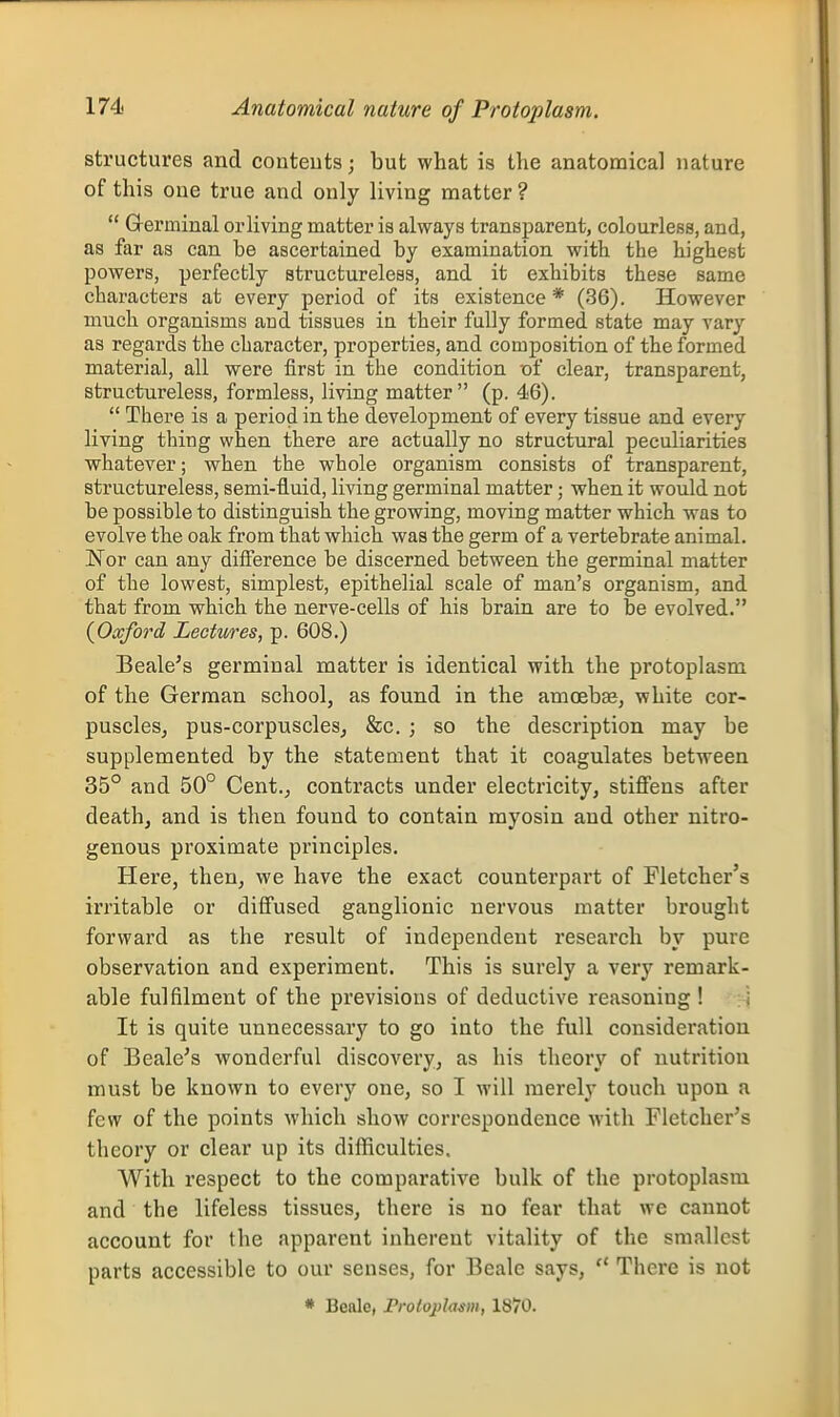 structures and conteuts; but what is the anatomical nature of this one true and only living matter ?  Grerminal or living matter is always transparent, colourless, and, as far as can be ascertained by examination with the highest powers, perfectly structureless, and it exhibits these same characters at every period of its existence * (36). However much organisms and tissues in their fully formed state may vary as regards the character, properties, and composition of the formed material, all were first in the condition of clear, transparent, structureless, formless, living matter (p. 46).  There is a period in the development of every tissue and every living thing when there are actually no structural peculiarities whatever; when the whole organism consists of transparent, structureless, semi-fluid, living germinal matter; when it would not be possible to distinguish the growing, moving matter which was to evolve the oak from that which was the germ of a vertebrate animal. Nor can any diiference be discerned between the germinal matter of the lowest, simplest, epithelial scale of man's organism, and that from which the nerve-cells of his brain are to be evolved. {Oxford Lectures, p. 608.) Beale's germinal matter is identical with the protoplasm of the German school, as found in the amoebae, white cor- puscles, pus-corpuscles, &c. ; so the description may be supplemented by the statement that it coagulates between 35° and 50° Cent., contracts under electricity, stiffens after death, and is then found to contain myosin and other nitro- genous proximate principles. Here, then, we have the exact counterpart of Fletcher's irritable or diffused ganglionic nervous matter brought forward as the result of independent research by pure observation and experiment. This is surely a very remark- able fulfilment of the previsions of deductive reasoning ! i It is quite unnecessary to go into the full consideration of Beale's wonderful discovery, as his theory of nutrition must be known to every one, so I will merely touch upon a few of the points which show correspondence with Fletcher's theory or clear up its difficulties. With respect to the comparative bulk of the protoplasm and the lifeless tissues, there is no fear that we cannot account for the apparent inherent vitality of the smallest parts accessible to our senses, for Beale says,  There is not * Beale, Protoplasm, 1870.