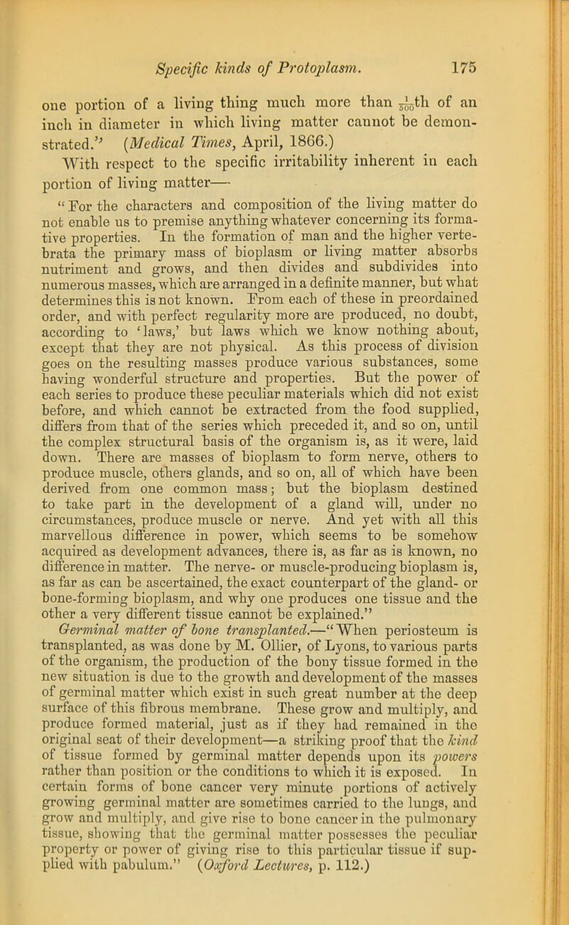 one portion of a living thing much more than ^i^^th of an inch in diameter in which living matter cannot be demon- strated. {Medical Times, April, 1866.) With respect to the specific irritability inherent in each portion of living matter—  For the characters and composition of the living matter do not enable ns to premise anything whatever concerning its forma- tive properties. In the formation of man and the higher verte- brata the primary mass of bioplasm or living matter absorbs nutriment and grows, and then divides and subdivides into numerous masses, which are arranged in a definite manner, but what determines this is not known. From each of these in preordained order, and with perfect regularity more are produced, no doubt, according to 'laws,' but laws which we know nothing about, except that they are not physical. As this process of division goes on the resulting masses produce various substances, some having wonderful structure and properties. But the power of each series to produce these peculiar materials which did not exist before, and which cannot be extracted from the food supplied, differs from that of the series which preceded it, and so on, imtil the complex structural basis of the organism is, as it were, laid down. There are masses of bioplasm to form nerve, others to produce muscle, others glands, and so on, all of which have been derived from one common mass; but the bioplasm destined to take part va. the development of a gland will, under no circumstances, produce muscle or nerve. And yet with all this marvellous difierence in power, which seems to be somehow acquired as development advances, there is, as far as is known, no difference in matter. The nerve- or muscle-producing bioplasm is, as far as can be ascertained, the exact counterpart of the gland- or bone-forming bioplasm, and why one produces one tissue and the other a very different tissue cannot be explained. Germinal matter of hone transplanted.—When periosteum is transplanted, as was done by M. Oilier, of Lyons, to various parts of the organism, the production of the bony tissue formed in the new situation is due to the growth and development of the masses of germinal matter which exist in such great number at the deep surface of this fibrous membrane. These grow and multiply, and produce formed material, just as if they had remained in the original seat of their development—a striking proof that the kind of tissue formed by germinal matter depends upon its powers rather than position or the conditions to which it is exposed. lu certain forms of bone cancer very minute portions of actively growing germinal matter are sometimes carried to the lungs, and grow and multiply, and give rise to bone cancer in the pulmonary tissue, showing that the germinal matter possesses the peculiar property or power of giving rise to this particular tissue if sup- plied with pabulum. {Oxford Lectures, p. 112.)