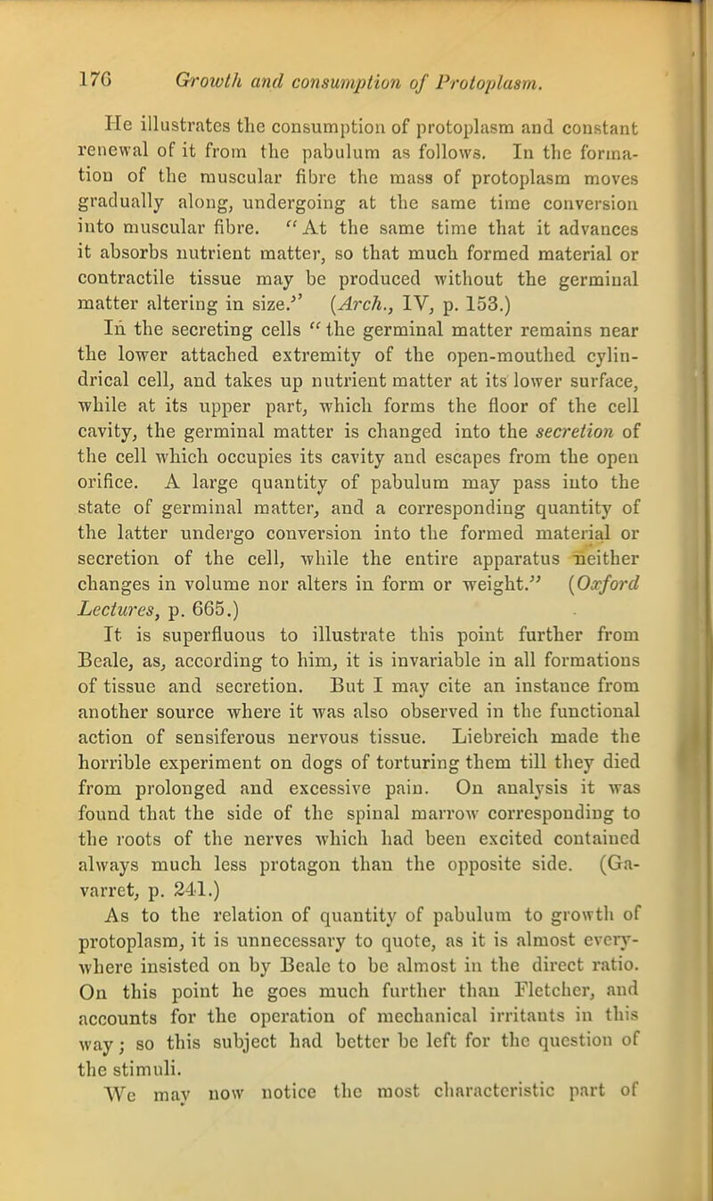 17G Qroivth and consumjHion of Protoplasm. He illustrates the consumption of protoplasm and constant renewal of it from the pabulum as follows. In the forma- tion of the muscular fibre the mass of protoplasm moves gradually along, undergoing at the same time conversion into muscular fibre.  At the same time that it advances it absorbs nutrient matter, so that much formed material or contractile tissue may be produced without the germinal matter altering in size.*' {Arch., IV, p. 153.) In the secreting cells  the germinal matter remains near the lower attached extremity of the open-mouthed cylin- drical cell, and takes up nutrient matter at its lower surface, while at its upper part, which forms the floor of the cell cavity, the germinal matter is changed into the secretion of the cell which occupies its cavity and escapes from the open orifice. A large quantity of pabulum may pass into the state of germinal matter, and a corresponding quantity of the latter undergo conversion into the formed material or secretion of the cell, while the entire apparatus neither changes in volume nor alters in form or weight. [Oxford Lectures, p. 665.) It is superfluous to illustrate this point further from Beale, as, according to him, it is invariable in all formations of tissue and secretion. But I may cite an instance from another source where it was also observed in the functional action of sensiferous nervous tissue. Liebreicli made the horrible experiment on dogs of torturing them till they died from prolonged and excessive pain. On analysis it was found that the side of the spinal marrow corresponding to the roots of the nerves which had been excited contained always much less protagon than the opposite side. (Ga- varret, p. 241.) As to the relation of quantity of pabulum to growth of protoplasm, it is unnecessary to quote, as it is almost every- where insisted on by Beale to be almost in the direct ratio. On this point he goes much further than Fletcher, and accounts for the operation of mechanical irritants in this way; so this subject had better be left for the question of the stimuli. We mav now notice the most characteristic part of