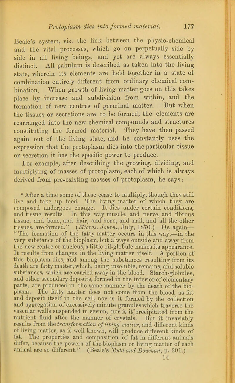 Beale's system, viz. the liuk between the physio-ehemical and the vital processes, which go ou perpetually side by- side in all living beings, and yet are always essentially- distinct. All pabulum is described as taken into tbe living state, -wherein its elements are held together in a state of combination entirely different from ordinary chemical com- bination. When growth of living matter goes on this takes place by increase and subdivision from within, and thie formation of new centres of germinal matter. But -when the tissues or secretions are to be formed, the elements are rearranged into the new chemical compounds and structures constituting the formed material. They have then passed again out of the living state, and he constantly uses the expression that the protoplasm dies into the particular tissue or secretion it has the specific power to produce. For example, after describing the growing, dividing, and multiplying of masses of protoplasm, each of which is always derived from pre-existing masses of protoplasm, he says:  After a time some of these cease to multiply, though they still live and take up food. The living matter of which they are composed undergoes change. It dies under certain conditions, and tissue results. In this way muscle, and nerve, and fibrous tissue, and bone, and hair, and horn, and nail, and all the other tissues, are formed. {Micros. Journ., ZvXj, IS^O.) Or, again—  The formation of the fatty matter occurs in this way,^in the very substance of the bioplasm, but always outside and away from the new centre or nucleus, a little oil-globule makes its appearance. It results from changes in the living matter itself. A portion of this bioplasm dies, and among the substances resulting from its death are fatty matter, which, being insoluble, remains, and soluble substances, which are carried away in the blood. Starch-globules, and other secondary deposits, formed in the interior of elementary parts, are produced in the same manner by the death of the bio- plasm. The fatty matter does not come from the blood as fat and deposit itself in the cell, nor is it formed by the collection and aggregation of excessively minute granules which traverse the vascular walls suspended in serum, nor is it'precipitated from the nutrient fluid after the manner of crystals. But it invariably results from the transformation oflivinc] matter, and diflerent kinds of living matter, as is well known, will produce diflerent kinds of fat. The properties and composition of fat in diflerent auimals differ, because the powers of the bioplasm or living matter of each animal are so dilTerent. (Beale's Todd and Boioman, p. 301.) 14