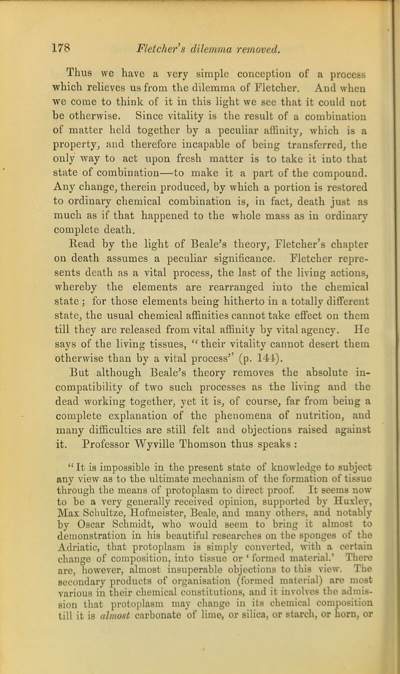 Thus we have a very simple conception of a process which relieves us from the dilemma of Fletcher. And when we come to think of it in this light we see that it could not be otherwise. Since vitality is the result of a combination of matter held together by a peculiar affinity, which is a property, and therefore incapable of being transferred, the only way to act upon fresh matter is to take it into that state of combination—to make it a part of the compound. Any change, therein produced, by which a portion is restored to ordinary chemical combination is, in fact, death just as much as if that happened to the whole mass as in ordinary complete death. Read by the light of Beale's theory, Fletcher's chapter on death assumes a peculiar significance. Fletcher repre- sents death as a vital process, the last of the living actions, whereby the elements are rearranged into the chemical state ; for those elements being hitherto in a totally diflferent state, the usual chemical affinities cannot take effect on them till they are released from vital affinity by vital agency. He says of the living tissues, ''their vitality cannot desert them otherwise than by a vital process^' (p. 14i). But although Beale's theory removes the absolute in- compatibility of two such processes as the living and the dead working together, yet it is, of course, far from being a complete explanation of the phenomena of nutrition, and many difficulties are still felt and objections raised against it. Professor Wyville Thomson thus speaks :  It is impossible in the present state of knowledge to subject any view as to the ultimate mechanism of the formation of tissue through the means of protoplasm to direct proof. It seems now to be a very generally received opinion, supported by Huxley, Max Schultze, Hofmeister, Beale, and many others, and notably by Oscar Schmidt, who would seem to bring it almost to demonstration in his beautiful researches on tlie sponges of the Adriatic, tliat protoplasm is simply converted, with a certain change of composition, into tissue or ' formed material.' There are, however, almost insuperable objections to this view. The secondary products of organisation (formed material) are most various in their chemical constitutions, and it involves the admis- sion that protoplasm may change iu its chemical composition till it is almost carbonate of lime, or silica, or starch, or horn, or