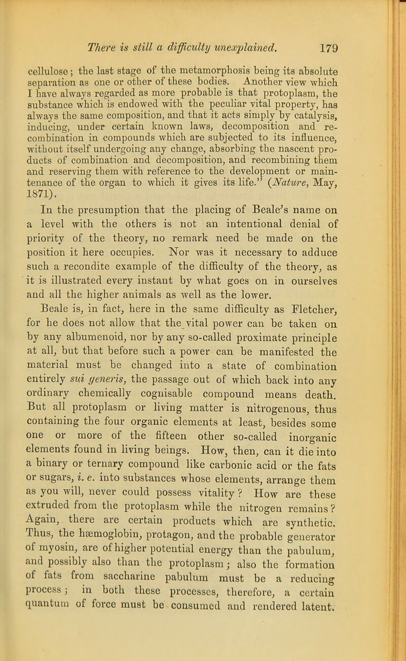 cellulose; the last stage of the metamorphosis being its absolute separation as one or other of these bodies. Another view which I have always regarded as more probable is that protoplasm, the substance which is endowed with the peculiar vital property, has always the same composition, and that it acts simply by catalysis, inducing, under certain known laws, decomposition and re- combination in compounds which are subjected to its influence, without itself undergoing any change, absorbing the nascent pro- ducts of combination and decomposition, and recombining them and reserving them with reference to the development or main- tenance of the organ to which it gives its life. (^Nature, May, 1871). In the presumption that the placing of Beale^s name on a level with the others is not an intentional denial of priority of the theory, no remark need be made on the position it here occupies. Nor was it necessary to adduce such a recondite example of the difficulty of the theory, as it is illustrated every instant by what goes on in ourselves and all the higher animals as well as the lower. Beale is, in fact^ here in the same difficulty as Fletcher, for he does not allow that the vital power can be taken on by any albumenoid, nor by any so-called proximate principle at all, but that before such a power can be manifested the material must be changed into a state of combination entirely sui generis, the passage out of which back into any ordinary chemically cognisable compound means death. But all protoplasm or living matter is nitrogenous, thus containing the four organic elements at least, besides some one or more of the fifteen other so-called inorganic elements found in living beings. How, then, can it die into a binary or ternary compound like carbonic acid or the fats or sugars, i. e. into substances whose elements, arrange them as you will, never could possess vitality ? How are these extruded from the protoplasm while the nitrogen remains ? Again, there are certain products which are synthetic. Thus, the haemoglobin, protagon, and the probable generator of myosin, are of higher potential energy than the pabulum, and possibly also than the protoplasm j also the formation of fats from saccharine pabulum must be a reducing process; in both these processes, therefore, a certain quantum of force must be consumed and rendered latent.