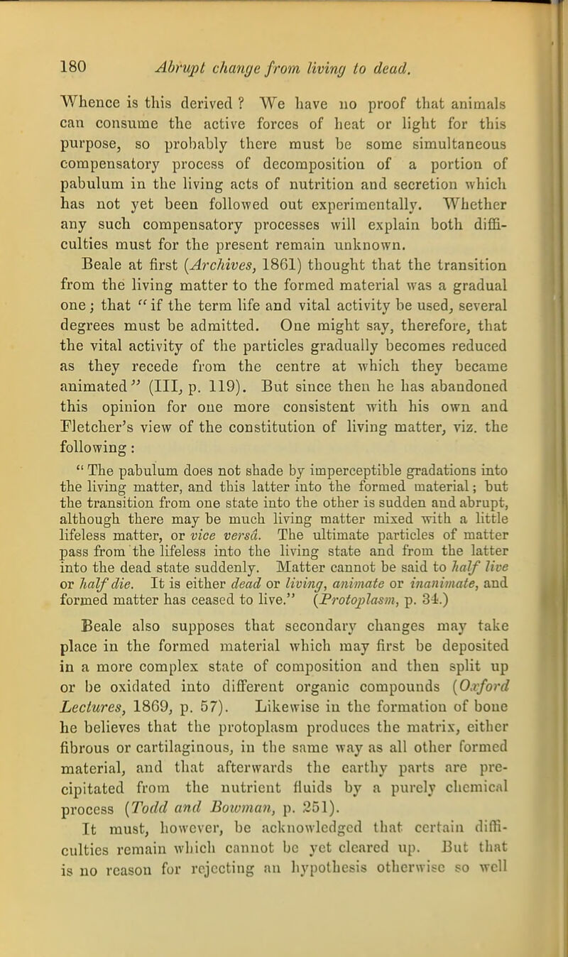 Whence is this derived ? We have no proof that animals can consume the active forces of heat or light for this purpose, so probably there must be some simultaneous compensatory process of decomposition of a portion of pabulum in the living acts of nutrition and secretion which has not yet been followed out experimentally. Whether any such compensatory processes will explain both diffi- culties must for the present remain unknown. Beale at first [Archives, 1861) thought that the transition from the living matter to the formed material was a gradual one; that  if the term life and vital activity be used^ several degrees must be admitted. One might say, therefore, that the vital activity of the particles gradually becomes reduced as they recede from the centre at which they became animated (IIIj p. 119). But since then he has abandoned this opinion for one more consistent with his own and Pletcher's view of the constitution of living matter, viz. the following:  The pabulum does not shade by imperceptible gradations into the living matter, and this latter into the formed material; but the transition from one state into the other is sudden and abrupt, although there may be much living matter mixed Avith a little lifeless matter, or vice versa. The ultimate particles of matter pass from the lifeless into the living state and from the latter into the dead state suddenly. Matter cannot be said to half live or half die. It is either dead or living, animate or inanimate, and formed matter has ceased to live. {Protoplasm, p. 34.) Beale also supposes that secondary changes may take place in the formed material which may first be deposited in a more complex state of composition and then split up or be oxidated into different organic compounds [Oxford Lectures, 1869, p. 57). Likewise in the formation of bone he believes that the protoplasm produces the matrix, either fibrous or cartilaginous, in the same way as all other formed material, and that afterwards the earthy parts are pre- cipitated from the nutrient fluids by a purely chemical process [Todd and Boivnmn, p. 251). It must, however, be acknowledged that certain diffi- culties remain which cannot bo yet cleared up. But that is no reason for rejecting an hypothesis otherwise so well