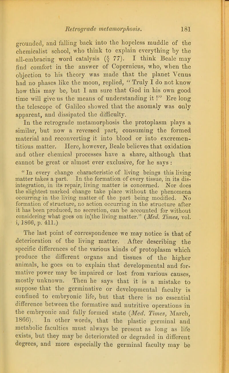 grouudedj and falling back into the hopeless muddle of the cheraicalist school, who think to explain everything by the all-embracing word catalysis (§ 77). I think Beale may find comfort in the answer of Copernicus, who, when the objection to his theory was made that the planet Venus had no phases like the moon, replied,  Truly I do not know how this may be, but I am sure that God in his own good time will give us the means of understanding it V Ere long the telescope of Galileo showed that the anomaly was only apparent, and dissipated the di^ficult3^ In the retrograde metamorphosis the protoplasm plays a similar, but now a reversed part, consuming the formed material and reconverting it into blood or into excremen- titious matter. Here, however, Beale believes that oxidation and other chemical processes have a share, although that cannot be great or almost ever exclusive, for he says :  In every change characteristic of living beings this living matter takes a part. In the formation of every tissue, in its dis- integration, in its repair, living matter is concerned. Nor does the slightest marked change take place without the phenomena occurring in the living matter of the part being modified. No formation of structure, no action occurring in the structure after it has been produced, no secretion, can be accounted for without considering what goes on in^the living matter. (Med. Times, vol. i, 1866, p. 411.) The last point of correspondence we may notice is that of deterioration of the living matter. After describing the specific differences of the various kinds of protoplasm which produce the different organs and tissues of the higher animals, he goes on to explain that developmental and for- mative power may be impaired or lost from various causes, mostly unknown. Then he says that it is a mistake to suppose that the germinative or developmental faculty is confined to embryonic life, but that there is no essential differ ence between the formative and nutritive operations in the embryonic and fully formed state {Med. Times, March, 1866). In other words, that the plastic germinal and metabolic faculties must always be present as long as life exists, but they may be deteriorated or degraded in different degrees, and more especially the germinal faculty may be