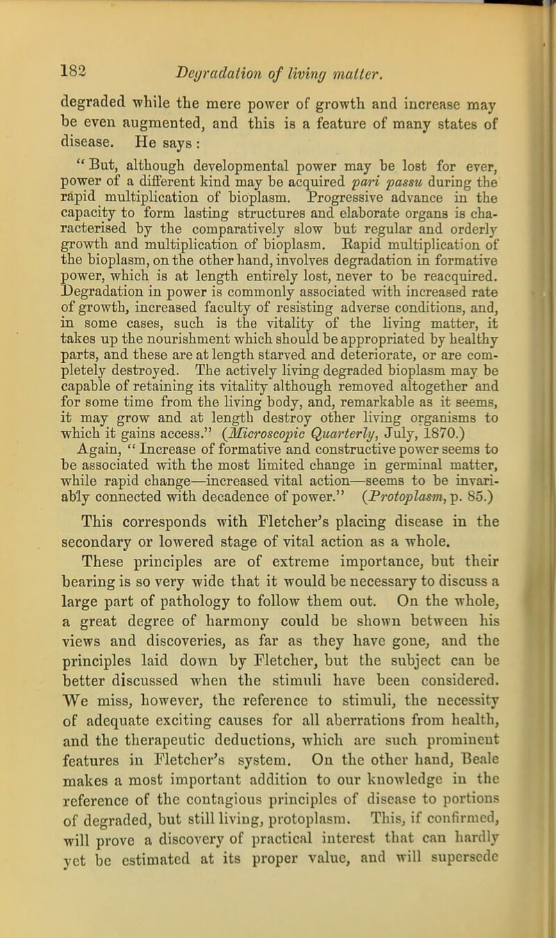 Degradation of living matter. degraded while the mere power of growth and increase may be even augmented, and this is a feature of many states of disease. He says:  But, although developmental power may be lost for ever, power of a different kind may be acquired paH passu during the rapid multiplication of bioplasm. Progressive advance in the capacity to form lasting structures and elaborate organs is cha- racterised by the comparatively slow but regular and orderly growth and multiplication of bioplasm. Rapid multiplication of the bioplasm, on the other hand, involves degradation in formative power, which is at length entirely lost, never to be reacquired. Degradation in power is commonly associated with increased rate of growth, increased faculty of resisting adverse conditions, and, in some cases, such is the vitality of the living matter, it takes up the nourishment which should be appropriated by healthy parts, and these are at length starved and deteriorate, or are com- pletely destroyed. The actively living degraded bioplasm may be capable of retaining its vitality although removed altogether and for some time from the living body, and, remarkable as it seems, it may grow and at length destroy other living organisms to which it gains access. {Microscopic Quarterly, July, 1870.) Again,  Increase of formative and constructive power seems to be associated with the most limited change in germinal matter, while rapid change—increased vital action—seems to be invari- ably connected with decadence of power. (Protoplasm,-^. 85.) This corresponds with Fletcher's placing disease in the secondary or lowered stage of vital action as a whole. These principles are of extreme importance, but their bearing is so very wide that it would be necessary to discuss a large part of pathology to follow them out. On the whole^ a great degree of harmony could be shown between his views and discoveries, as far as they have gone, and the principles laid down by Fletcher, but the subject can be better discussed when the stimuli have been considered. We miss, however, the reference to stimuli, the necessity of adequate exciting causes for all aberrations from health, and the therapeutic deductions, which are such prominent features in Fletcher's system. On the other hand, Beale makes a most important addition to our knowledge in the reference of the contagious principles of disease to portions of degraded, but still living, protoplasm. This, if confirmed, will prove a discovery of practical interest that can hardly yet be estimated at its proper value, and will supersede