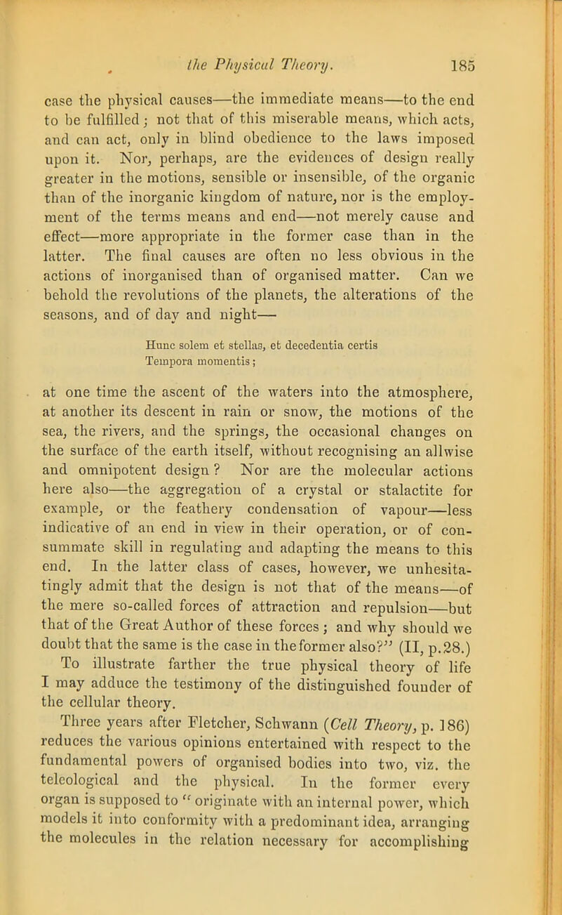 case the physical causes—the immediate means—to the end to be fulfilled; not that of this miserable means, which acts, and can act, only in blind obedience to the laws imposed upon it. Nor, perhaps, are the evidences of design really greater in the motions, sensible or insensible, of the organic than of the inorganic kingdom of nature, nor is the employ- ment of the terms means and end—not merely cause and effect—more appropriate in the former case than in the latter. The fiual causes are often no less obvious in the actions of inorganised than of organised matter. Can we behold the revolutions of the planets, the alterations of the seasons, and of day and night— Hunc solem et stelliig, efc decedentia certis Teinpora moraentis; at one time the ascent of the waters into the atmosphere, at another its descent in rain or snow, the motions of the sea, the rivers, and the springs, the occasional changes on the surface of the earth itself, without recognising an allwise and omnipotent design ? Nor are the molecular actions here also—the aggregation of a crystal or stalactite for example, or the feathery condensation of vapour—less indicative of an end in view in their operation, or of con- summate skill in regulating and adapting the means to this end. In the latter class of cases, however, we unhesita- tingly admit that the design is not that of the means—of the mere so-called forces of attraction and repulsion—but that of the Great Author of these forces ; and why should we doubt that the same is the case in the former also?'^ (II, p. 28.) To illustrate farther the true physical theory of life I may adduce the testimony of the distinguished founder of the cellular theory. Three years after Fletcher, Schwann {Cell Theory, p. 186) reduces the various opinions entertained with respect to the fundamental powers of organised bodies into two, viz. the telcological and the physical. In the former every organ is supposed to  originate with an internal power, which models it into conformity with a predominant idea, arranging the molecules in the relation necessary for accomplishing