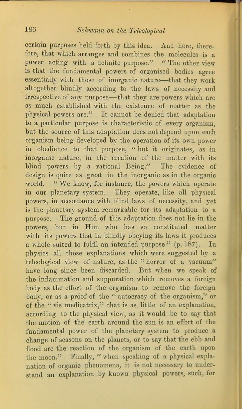 Schwann on the Teleological certain purposes held forth by this idea. And here, there- fore, that which arranges and combines the molecules is a power acting with a definite purpose. The other view is that the fundamental powers of organised bodies agree essentially with those of inorganic nature—that they work altogether blindly according to the laws of necessity and irrespective of any purpose—that they are powers which are as much established with the existence of matter as the physical powers are. It cannot be denied that adaptation to a particular purpose is characteristic of every organism, but the source of this adaptation does not depend upon each organism being developed by the operation of its own power in obedience to that purpose, but it originates, as in inorganic nature, in the creation of the matter with its blind powers by a rational Being. The evidence of design is quite as great in the inorganic as in the organic world. We know, for instance, the powers which operate in our planetary system. They operate, like all physical powers, in accordance with blind laws of necessity, and yet is the planetary system remarkable for its adaptation to a purpose. The ground of this adaptation does not lie in the powers, but in Him who has so constituted matter with its powers that in blindly obeying its laws it produces a whole suited to fulfil an intended purpose (p. 187). In physics all those explanations which were suggested by a teleological view of nature, as the 'Hiorror of a vacuum have long since been discarded. But when we speak of the inflammation and suppuration which removes a foreign body as the efi'ort of the organism to remove the foreign body, or as a proof of the autocracy of the organism,'' or of the vis medicatrix, that is as little of an explanation, according to the physical view, as it would be to say that the motion of the earth around the sun is an effort of the fundamental power of the planetary system to produce a change of seasons on the planets, or to say that the ebb and flood are the reaction of the organism of the earth upon the moon. Finally, when speaking of a physical expla- nation of organic pheuoniena, it is not necessary to under- stand an explanation by known physical powers, such, for