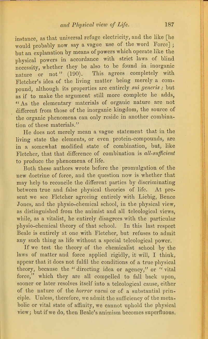 instance, as that universal refuge electricity, and the like [lie would probably now say a vague use of the word Force] ; but an explanation by means of powers which operate like the physical powers in accordance with strict laws of blind necessity, whether they be also to be found in inorganic nature or not (190). This agrees completely with Fletcher's idea of the living matter being merely a com- pound, although its properties are entirely sui generis; but as if to make the argument still more complete he adds, As the elementary materials of organic nature are not different from those of the inorganic kingdom, the source of the organic phenomena can only reside in another combina- tion of these materials/'' He does not merely mean a vague statement that in the living state the elements, or even protein-compounds, are in a somewhat modified state of combination, but, like Fletcher, that that difference of combination is all-sufficient to produce the phenomena of life. Both these authors wrote before the promulgation of the new doctrine of force, and the question now is whether that may help to reconcile the different parties by discriminating between true and false physical theories of life. At pre- sent we see Fletcher agreeing entirely with Liebig, Bence Jones, and the physio-chemical school, in the physical view, as distinguished from the animist and all teleological views, while, as a vitalist, he entirely disagrees with the particular physio-chemical theory of that school. In this last respect Beale is entirely at one with Fletcher, but refuses to admit any such thing as life without a special teleological power. If we test the theory of the chemicalist school by the laws of matter and force applied rigidly, it will, I think, appear that it does not fulfil the conditions of a true physical theory, because the  directing idea or agency, or  vital force, which they are all compelled to fall back upon, sooner or later resolves itself into a teleological cause, either of the nature of the horror vacui or of a substantial prin- ciple. Unless, therefore, we admit the sufficiency of the meta- bolic or vital state of affinity, we cannot uphold the physical view; but if we do, then Beale's animism becomes superfluous.