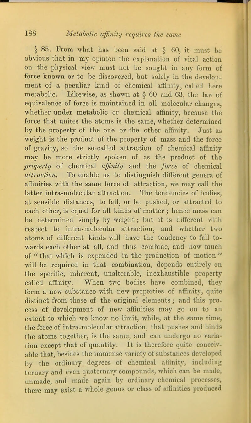 § 85. From what has been said at § 60, it must be obvious that in my opinion the explanation of vital action on the physical view must not be sought in any form of force known or to be discovered, but solely in the develop- ment of a peculiar kind of chemical affinity, called here metabolic. Likewise, as shown at § 60 and 63, the law of equivalence of force is maintained in all molecular changes, whether under metabolic or chemical affinity, because the force that unites the atoms is the same, whether determined by the property of the one or the other affinity. Just as weight is the product of the property of mass and the force of gravity, so the so-called attraction of chemical affinity may be more strictly spoken of as the product of the property of chemical affinity and the force of chemical attraction. To enable us to distinguish diflferent genera of affinities with the same force of attraction, we may call the latter intra-molecular attraction. The tendencies of bodies, at sensible distances, to fall, or be pushed, or attracted to each other, is equal for all kinds of matter; hence mass can be determined simply by weight; but it is different with respect to intra-molecular attraction, and whether two atoms of different kinds will have the tendency to fall to- wards each other at all, and thus combine, and how much of  that which is expended in the production of motion  will be required in that combination, depends entirely on the specific, inherent, unalterable, inexhaustible property called affinity. When two bodies have combined, they form a new substance with new properties of affinity, quite distinct from those of the original elements; and this pro- cess of development of new affinities may go on to an extent to which we know no limit, AvhilCj at the same time, the force of intra-molecular attraction, that pushes and binds the atoms together, is the same, and can undergo no varia- tion except that of quantity. It is therefore quite conceiv- able that, besides the immense variety of substances developed by the ordinary degrees of chemical allinity, including ternary and even quaternary compounds, which can be made, unmade, and made again by ordinary chemical processes, there may exist a whole genus or class of affinities produced