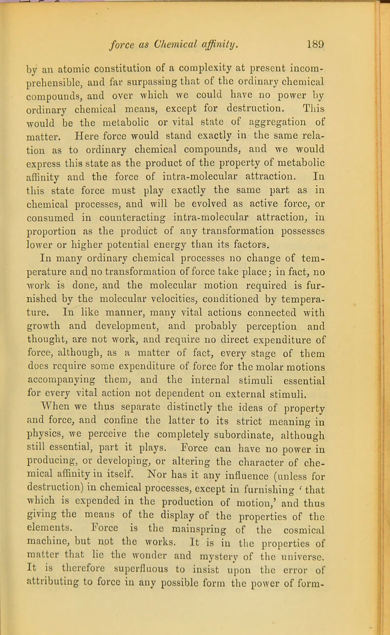 by an atomic constitution of a complexity at present incom- prehensible, and far surpassing that of the ordinary chemical compounds, and over which we could have no power by ordinary chemical means, except for destruction. This would be the metabolic or vital state of aggregation of matter. Here force would stand exactly in the same rela- tion as to ordinary chemical compounds, and we would express this state as the product of the property of metabolic affinity and the force of intra-molecular attraction. In this state force must play exactly the same part as in chemical processes, and will be evolved as active force, or consumed in counteracting intra-molecular attraction, in proportion as the product of any transformation possesses lower or higher potential energy than its factors. In many ordinary chemical processes no change of tem- perature and no transformation of force take place; in fact, no work is done, and the molecular motion required is fur- nished by the molecular velocities, conditioned by tempera- ture. In like manner, many vital actions connected with growth and development, and probably perception and thought, are not work, and require no direct expenditure of force, although, as a matter of fact, every stage of them does require sotne expenditure of force for the molar motions accompanying them, and the internal stimuli essential for every vital action not dependent on external stimuli. When we thus separate distinctly the ideas of property and force, and confine the latter to its strict meaning in physics, we perceive the completely subordinate, although still essential, part it plays. Force can have no power in producing, or developing, or altering the character of che- mical affinity in itself. Nor has it any influence (unless for destruction) in chemical processes, except in furnishing ' that which is expended in the production of motion,' and thus giving the means of the display of the properties of the elements. Force is the mainspring of the cosmical machine, but not the works. It is in the properties of matter tliat lie the wonder and mystery of the universe. It is therefore superfluous to insist upon the error of attributing to force in any possible form the power of form-