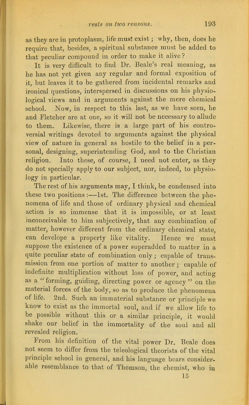 as they arc in protoplasm, life must exist; why, then, does he require that, besides, a spiritual substance must be added to that peculiar compound in order to make it alive ? It is very difficult to find Dr. Beale's real meaning, as he has not yet given any regular and formal exposition of it, but leaves it to be gathered from incidental remarks and ironical questions, interspersed in discussions on his physio- logical views and in arguments against the mere chemical school. Now, in respect to this last, as we have seen, he and Fletcher are at one, so it will not be necessary to allude to them. Likewise, there is a large part of his contro- versial writings devoted to arguments against the physical view of nature in general as hostile to the belief in a per- sonal, designing, superintending God, and to the Christian religion. Into these, of course, I need not enter, as they do not specially apply to our subject, nor, indeed, to physio- logy in particular. The rest of his arguments may, I think, be condensed into these two positions :—1st. The difference between the phe- nomena of life and those of ordinary physical and chemical action is so immense that it is impossible, or at least inconceivable to him subjectively, that any combination of matter, however different from the ordinary chemical state, can develope a property like vitality. Hence we must suppose the existence of a power superadded to matter in a quite peculiar state of combination only; capable of trans- mission from one portion of matter to another; capable of indefinite multiplication without loss of power, and acting as a  forming, guiding, directing power or agency  on the material forces of the body, so as to produce the phenomena of life. 2nd. Such an immaterial substance or principle we know to exist as the immortal soul, and if we allow life to be possible without this or a similar principle, it would shake our belief in the immortality of the soul and all revealed religion. From his definition of the vital power Dr. Beale does not seem to differ from the teleological theorists of the vital principle school in general, and hia language bears consider, able resemblance to that of Thomson, the chemist, who in 15