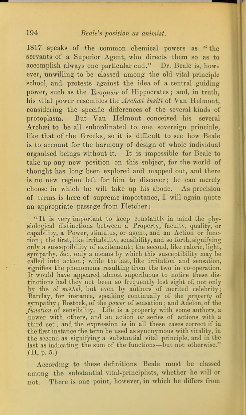 1817 speaks of the common chemical powers as  the servants of a Superior Agent, who directs them so as to accomplish always one particular end. Dr. Beale is, how- ever, unwilling to be classed among the old vital principle school, and protests against the idea of a central guiding power, such as the Ei'op/uwv of Hippocrates; and, in truth, his vital power I'csembles the, Archcsi insiti of Van Helraont, considering the specific differences of the several kinds of protoplasm. But Van Helmont conceived his several Archfei to be all subordinated to one sovereign principle, like that of the Greeks, so it is difl&cult to see how Beale is to account for the harmony of design of whole individual organised beings without it. It is impossible for Beale to take up any new position on this subject, for the world of thought has long been explored and mapped out, and there is no new region left for him to discover; he can merely choose in which he will take up his abode. As precision of terms is here of supreme importance, I will again quote an appropriate passage from Fletcher : It is very important to keep constantly in mind the phy- siological distinctions between a Property, faculty, quality, or capability, a Power, stimulus, or agent, and an Action or func- tion ; the first, like irritability, sensibility, and so forth, signifying only a susceptibility of excitement; the second, like caloric, light, sympathy, &c., only a means by which this susceptibility may be called into action ; while the last, like irritation and sensation, signifies the phenomena resulting from the two in co-operation. It would have appeared almost superfluous to notice these dis- tinctions had they not been so frequently lost sight of, not only by the ol ttoXXoi, but even by authors of merited celebrity; Barclay, for instance, speaking continually of the propertt/ of sympathy; Bostock, of the poicer of sensation ; and Adelou, of the Junction of sensibility. Lite is a property with some authors, a power with others, and an action or series of actions with a third set; and the expression is in all these cases correct if in the first instance the term be used as synonymous with vitality, in the second as signifying a substantial vital principle, and in the last as indicating the sum of the functions—but not otherwise. fll, p. 5.) According to these definitions Beale must be classed among the substantial vital-principlists, whether he will or not. There is one point, however, in which he differs from