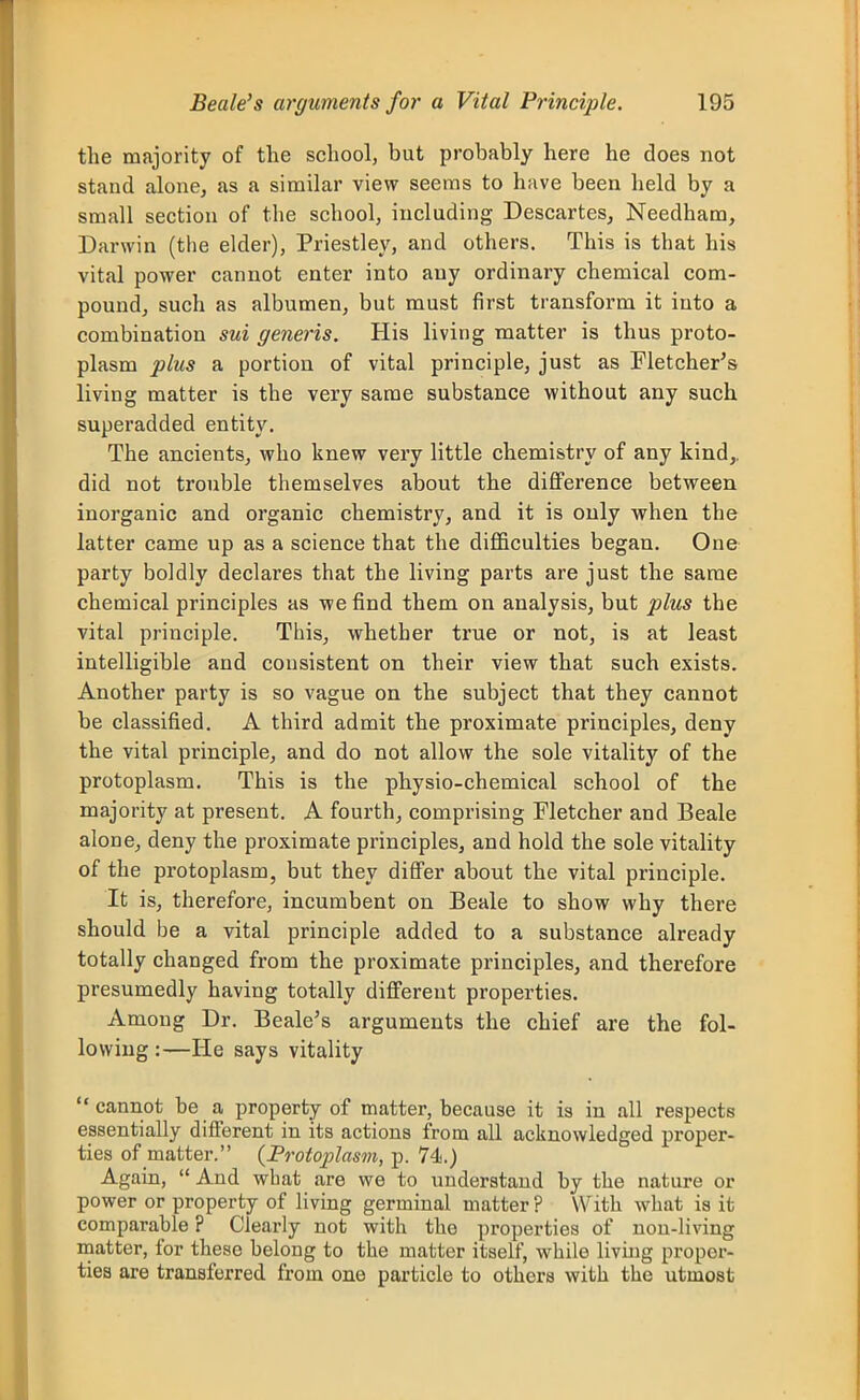 the majority of the school, but probably here he does not stand alone, as a similar view seems to have been held by a small section of the school, including Descartes^ Needham, Darwin (the elder), Priestley, and others. This is that his vital power cannot enter into any ordinary chemical com- pound, such as albumen, but must first transform it into a combination sui generis. His living matter is thus proto- plasm plus a portion of vital principle, just as Tletcher's living matter is the very same substance without any such superadded entity. The ancients, who knew very little chemistry of any kind,, did not trouble themselves about the difference between inorganic and organic chemistry, and it is only when the latter came up as a science that the difficulties began. One party boldly declares that the living parts are just the same chemical principles as we find them on analysis, but plus the vital principle. This, whether true or not, is at least intelligible and consistent on their view that such exists. Another party is so vague on the subject that they cannot be classified. A third admit the proximate principles, deny the vital principle, and do not allow the sole vitality of the protoplasm. This is the physio-chemical school of the majority at present. A fourth, comprising Fletcher and Beale alone, deny the proximate principles, and hold the sole vitality of the protoplasm, but they differ about the vital principle. It is, therefore, incumbent on Beale to show why there should be a vital principle added to a substance already totally changed from the proximate principles, and therefore presumedly having totally different properties. Among Dr. Beale's arguments the chief are the fol- lowing:—He says vitality cannot be a property of matter, because it is in all respects essentially different in its actions from all acknowledged proper- ties of matter. (Frofoplasm, p. 74.) Again, And what are we to understand by the nature or power or property of living germinal matter ? With what is it comparable ? Clearly not with the properties of non-living matter, for these belong to the matter itself, while livuig proper- ties are transferred from one particle to others with the utmost